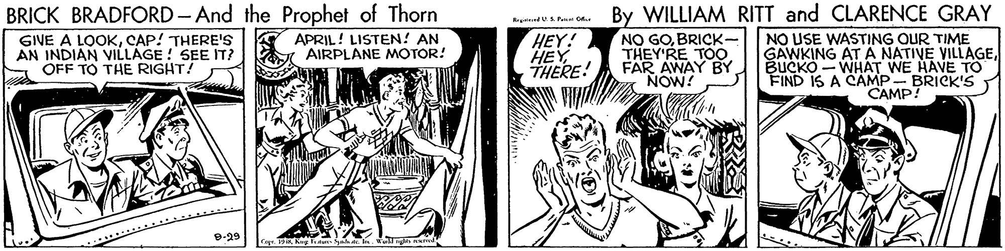 Art OCR: BRICK BRADFORD- And the Prophet of Thorn By WILLIAM RITT and CLARENCE GRAY RrginiendUAPet CAr HEY! HEY THERE! NO GOBRICK- THEY'RE TOO FAR AWAY BY NOW! NO USE WASTING OUR TIME GAWKING AT A NATIVE VILLAGEBUCKO - WHAT WE HAVE TO FIND IS A CAMP- BRICK'S CAMP! GIVE A LOOKCAP! THERE'S AN INDIAN VILLAGE ! SEE IT? OFF TO THE RIGHT! APRIL! LISTEN! AN AIRPLANE MOTOR! 9-29 19King tau Sah. le. Wull nglen ed BRICK BRADFORD- And the Prophet of Thorn By WILLIAM RITT and CLARENCE GRAY RrginiendUAPet CAr HEY! HEY THERE! NO GOBRICK- THEY'RE TOO FAR AWAY BY NOW! NO USE WASTING OUR TIME GAWKING AT A NATIVE VILLAGEBUCKO - WHAT WE HAVE TO FIND IS A CAMP- BRICK'S CAMP! GIVE A LOOKCAP! THERE'S AN INDIAN VILLAGE ! SEE IT? OFF TO THE RIGHT! APRIL! LISTEN! AN AIRPLANE MOTOR! 9-29 19King tau Sah. le. Wull nglen ed