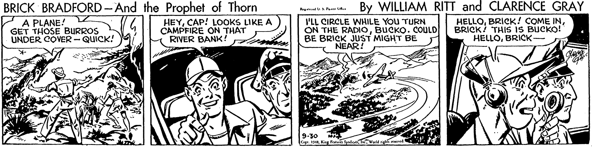 Parallel OCR: BRICK BRADFORD -And the Prophet of Thorn By WILLIAM RITT and CLARENCE GRAY R dUsPe U A PLANE! GET THOSE BURROS UNDER COVER - QUICK! HEYCAP! LOOKS LIKE A CAMPFIRE ON THAT RIVER BANK ! I'LL CIRCLE WHILE YOU TURN ON THE RADIOBUCKO. COULD BE BRICK JUST MIGHT BE NEAR! HELLOBRICK? THIS IS BUCKO! HELLOBRICK- 9-30 CoprKing Fetaes Sendcet Wld tirhs eed. BRICK BRADFORD -And the Prophet of Thorn By WILLIAM RITT and CLARENCE GRAY R dUsPe U A PLANE! GET THOSE BURROS UNDER COVER - QUICK! HEYCAP! LOOKS LIKE A CAMPFIRE ON THAT RIVER BANK ! I'LL CIRCLE WHILE YOU TURN ON THE RADIOBUCKO. COULD BE BRICK JUST MIGHT BE NEAR! HELLOBRICK! COME INBRICK? THIS IS BUCKO! HELLOBRICK- 9-30 CoprKing Fetaes Sendcet Wld tirhs eed.