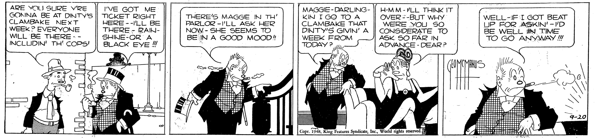 Publication OCR: ARE VOLU SURE VRE GONNA BE AT DINTY'S CLAMBAKE NEXT WEEK? EVERYONE WILL BE THERE - INCLUDIN TH' COPSI I'VE GOT ME TICKET RIGHT HERE --I'LL BE THERE - RAIN- SHINE-ORA BLACK EYE ! THERE'S MAGGIE IN TH' PARLOR -I'LL ASK HER NOW - SHE SEEMS TO BE IN A GOOD MOOD! MAGGIE-DARLING- KIN I GO TO A CLAMBAKE THAT DINTY'S GIVIN' A H-MM - MLL THINK IT OVER=-BUT WHY WERE YOU SO CONSIDERATE TO ASK SO FAR IN ADVANCE - DEAR? WELL-IF I GOT BEAT UP FOR ASKIN' - 'D BE WELL N TIME TO GÓ ANYWAY ! WEEK FROM TODAY? 9-20 Copr. 1948World rights reserved. ARE VOLU SURE VRE GONNA BE AT DINTY'S CLAMBAKE NEXT WEEK? EVERYONE WILL BE THERE - INCLUDIN TH' COPSI I'VE GOT ME TICKET RIGHT HERE --I'LL BE THERE - RAIN- SHINE-ORA BLACK EYE ! THERE'S MAGGIE IN TH' PARLOR -I'LL ASK HER NOW - SHE SEEMS TO BE IN A GOOD MOOD! MAGGIE-DARLING- KIN I GO TO A CLAMBAKE THAT DINTY'S GIVIN' A H-MM - MLL THINK IT OVER=-BUT WHY WERE YOU SO CONSIDERATE TO ASK SO FAR IN ADVANCE - DEAR? WELL-IF I GOT BEAT UP FOR ASKIN' - 'D BE WELL N TIME TO GÓ ANYWAY ! WEEK FROM TODAY? 9-20 Copr. 1948King Fratures SyndicateWorld rights reserved.
