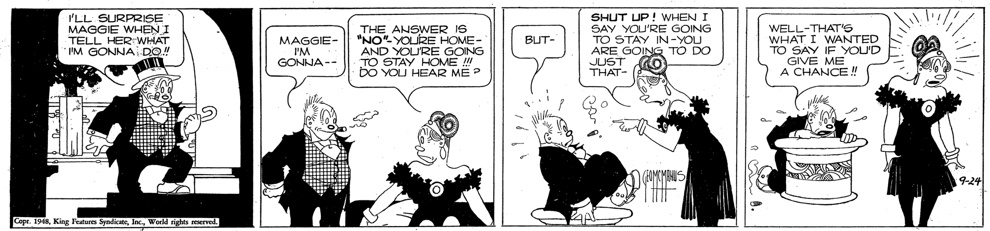 Drawing OCR: I'LL SURPRISE MAGGIE WHEN I TELL HERrWHAT I'M GONNAI DO! THE ANSWER IS "NO" YOLRE HOME- AND YOU'RE GOING TO STAY HOME ! bO YOU HEAR ME ? SHUT UP! WHEN I SAY YOU'RE GOING TO STAY IN-YOU ARE GOING TO DO JUST THAT- WELL-THAT'S WHAT I WANTED TO SAY IF YOU'D GIVE ME A CHANCE! BUT- MAGGIE- I'M GONNA-- 9-24 Copr. 1948World sights reserved. I'LL SURPRISE MAGGIE WHEN I TELL HERrWHAT I'M GONNAI DO! THE ANSWER IS "NO" YOLRE HOME- AND YOU'RE GOING TO STAY HOME ! bO YOU HEAR ME ? SHUT UP! WHEN I SAY YOU'RE GOING TO STAY IN-YOU ARE GOING TO DO JUST THAT- WELL-THAT'S WHAT I WANTED TO SAY IF YOU'D GIVE ME A CHANCE! BUT- MAGGIE- I'M GONNA-- 9-24 Copr. 1948King Festures SyndicateWorld sights reserved.