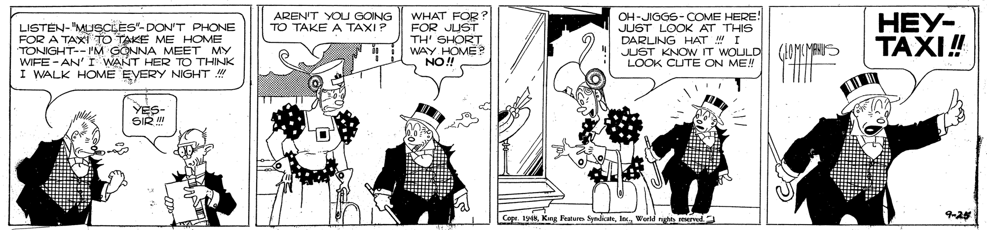 Parallel OCR: WHAT FOR? FOR JUST TH' SHORT WAY HOME ? NO! OH-JIGGS- COME HERE! JUST LOOK AT THIS DARLING HAT I JUST KNOW IT WOULD LOOK CUTE ON ME! HEY- TAXI! AREN'T YOU GOING TO TAKE A TAXI? LISTEN- "MUSCLES"- DON'T PHONE FOR A TAXI TO TAKE ME HOME TONIGHT-- "'M GONNA MEET MY WIFE - AN' I WANT HER TO THINK I WALK HOME EVERY NIGHT ! YES- SIR !! Copr. 194kWorld nghts reserved. 9-24 WHAT FOR? FOR JUST TH' SHORT WAY HOME ? NO! OH-JIGGS- COME HERE! JUST LOOK AT THIS DARLING HAT I JUST KNOW IT WOULD LOOK CUTE ON ME! HEY- TAXI! AREN'T YOU GOING TO TAKE A TAXI? LISTEN- "MUSCLES"- DON'T PHONE FOR A TAXI TO TAKE ME HOME TONIGHT-- "'M GONNA MEET MY WIFE - AN' I WANT HER TO THINK I WALK HOME EVERY NIGHT ! YES- SIR !! Copr. 194kKang Features SyndicateWorld nghts reserved. 9-24