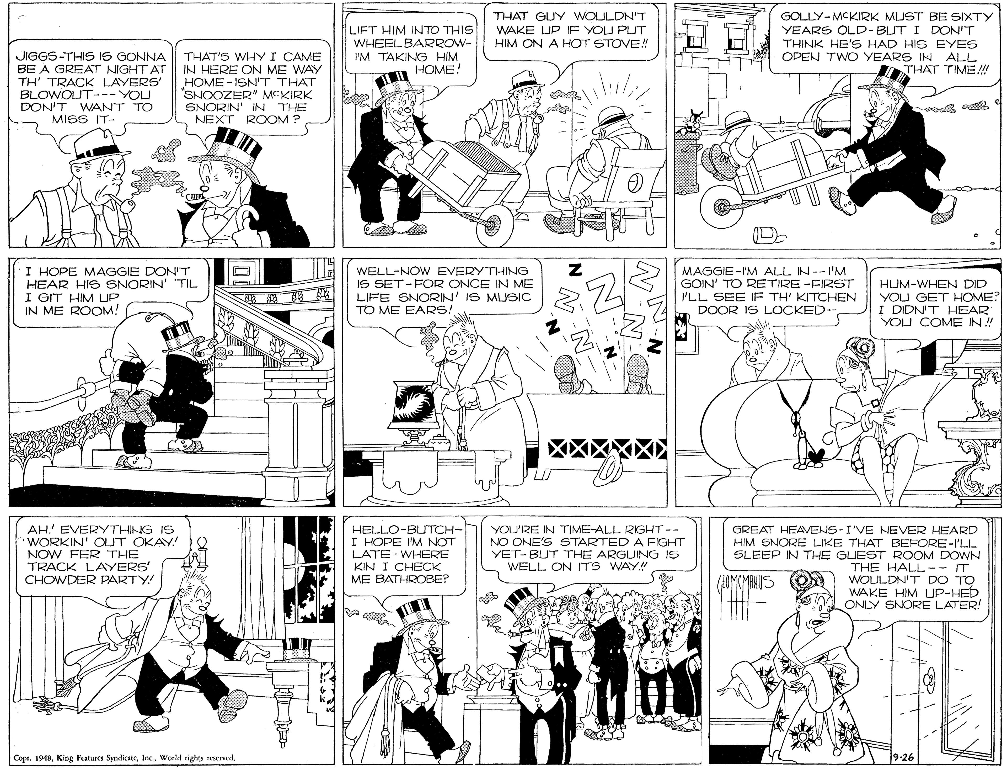 Parallel OCR: LIFT HIM INTO THIS WHEEL BARROW- I'M TAKING HIM HOME! THAT GUY WOULDNT WAKE UP IF YOU PUT HIM ON A HOT STOVE! GOLLY-MCKIRK MUST BE SIXTY YEARS OLD-BUT I DON'T THINK HE'S HAD HIS EYES OPEN TWO YEARS IN ALL THAT TIME! JIGGS-THIS IS GONNA BE A GREAT NIGHT AT TH' TRACK LAYERS' BLOWOUT---YOU DON'T WANT TO MISS IT- THAT'S WHY I CAME IN HERE ON ME WAY HOME - ISN'T THAT SNOOZER" MCKIRK SNORIN' IN THE NEXT ROOM ? I HOPE MAGGIE DONT HEAR HIS SNORIN' TIL I GIT HIM LUP IN ME ROOM! WELL-NOW EVERYTHING IS SET -FOR ONCE IN ME LIFE SNORIN' IS MUSIC TO ME EARS! MAGGIE-I'M ALL IN--I'M GOIN' TO RETIRE -FIRST I'LL SEE IF TH' KITCHEN DOOR IS LOCKED-- HUM-WHEN DID YOU GET HOME? I DIDN'T HEAR YOU COME IN ! AH! EVERYTHING IS WORKIN' OUT OKAY! NOW FER THE TRACK LAYERS CHOWDER PARTY! HELLO-BUTCH- I HOPE 'M NOT LATE-WHERE KIN I CHECK ME BATHROBE? GREAT HEAVENS-I'VE NEVER HEARD HIM SNORE LIKE THAT BEFORE-I'LL YOU'RE IN TIME-ALL RIGHT-- NO ONE'S STARTED A FIGHT YET-BUT THE ARGUING IS WELL ON ITS WAY! SLEEP IN THE GUEST ROOM DOWN THE HALL-- IT WOULDN'T DO TO WAKE HIM UP-HED ONLY SNORE LATER! Copr. 19489-26 LIFT HIM INTO THIS WHEEL BARROW- I'M TAKING HIM HOME! THAT GUY WOULDNT WAKE UP IF YOU PUT HIM ON A HOT STOVE! GOLLY-MCKIRK MUST BE SIXTY YEARS OLD-BUT I DON'T THINK HE'S HAD HIS EYES OPEN TWO YEARS IN ALL THAT TIME! JIGGS-THIS IS GONNA BE A GREAT NIGHT AT TH' TRACK LAYERS' BLOWOUT---YOU DON'T WANT TO MISS IT- THAT'S WHY I CAME IN HERE ON ME WAY HOME - ISN'T THAT SNOOZER" MCKIRK SNORIN' IN THE NEXT ROOM ? I HOPE MAGGIE DONT HEAR HIS SNORIN' TIL I GIT HIM LUP IN ME ROOM! WELL-NOW EVERYTHING IS SET -FOR ONCE IN ME LIFE SNORIN' IS MUSIC TO ME EARS! MAGGIE-I'M ALL IN--I'M GOIN' TO RETIRE -FIRST I'LL SEE IF TH' KITCHEN DOOR IS LOCKED-- HUM-WHEN DID YOU GET HOME? I DIDN'T HEAR YOU COME IN ! AH! EVERYTHING IS WORKIN' OUT OKAY! NOW FER THE TRACK LAYERS CHOWDER PARTY! HELLO-BUTCH- I HOPE 'M NOT LATE-WHERE KIN I CHECK ME BATHROBE? GREAT HEAVENS-I'VE NEVER HEARD HIM SNORE LIKE THAT BEFORE-I'LL YOU'RE IN TIME-ALL RIGHT-- NO ONE'S STARTED A FIGHT YET-BUT THE ARGUING IS WELL ON ITS WAY! SLEEP IN THE GUEST ROOM DOWN THE HALL-- IT WOULDN'T DO TO WAKE HIM UP-HED ONLY SNORE LATER! Copr. 1948King Features SyndicateWorld sights reserved
