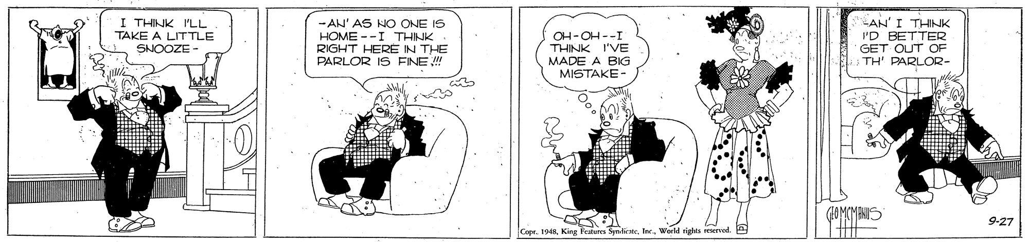 Parallel OCR: I THINK I'LL TAKE A LITTLE SNOOZE - AN' AS NO ONE IS HOME --I THINK RIGHT HERE IN THE PARLOR IS FINE ! OH-OH--I THINK I'VE MADE A BIG MISTAKE- AN'I THINK I'D BETTER GET OUT OF TH' PARLOR- ? ? 9-27 Copr. 1948Inc. World rights reserved. I THINK I'LL TAKE A LITTLE SNOOZE - AN' AS NO ONE IS HOME --I THINK RIGHT HERE IN THE PARLOR IS FINE ! OH-OH--I THINK I'VE MADE A BIG MISTAKE- AN'I THINK I'D BETTER GET OUT OF TH' PARLOR- ? ? 9-27 Copr. 1948King Features SvndicateInc. World rights reserved.