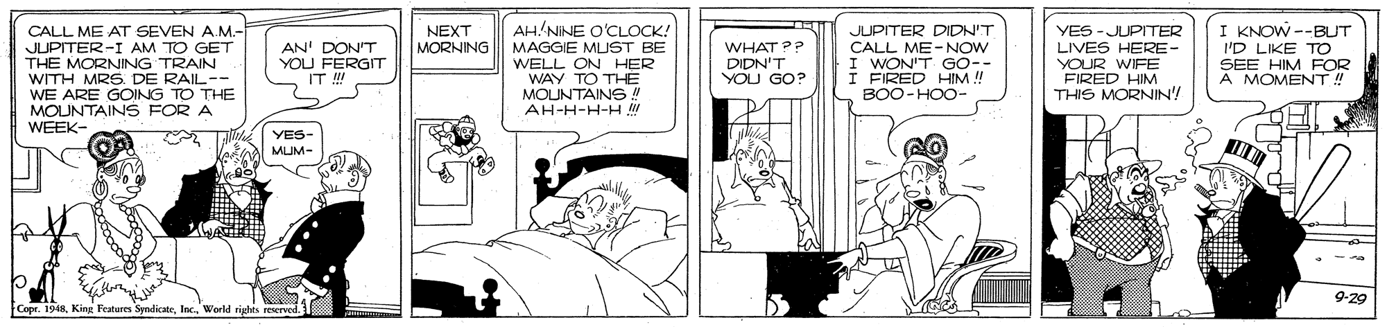 Font OCR: AH NINE O'CLOCK! CALL ME AT SEVEN A.M.- JUPITER-I AM TO GET THE MORNING TRAIN WITH MRS. DE RAIL-- WE ARE GOING TO THE MOUNTAINS FOR A WEEK- JUPITER DIDN'T CALL ME-NOW I WON'T GO-- I FIRED HIM ! BOO-HOO- I KNOW --BUT I'D LIKE TO SEE HIM FOR A MOMENT! NEXT YES -JUPITER LIVES HERE- YOUR WIFE FIRED HIM THIS MORNIN! MORNING AN' DON'T YOU FERGIT IT !!! MAGGIE MLUST BE WELL ON HER WAY TO THÉ MOUNTAINS ! AH-H-H-H WHAT?? DIDN'T YOU GO? YES- MUM- 9-29 Copr. 1948World rights reserved. AH NINE O'CLOCK! CALL ME AT SEVEN A.M.- JUPITER-I AM TO GET THE MORNING TRAIN WITH MRS. DE RAIL-- WE ARE GOING TO THE MOUNTAINS FOR A WEEK- JUPITER DIDN'T CALL ME-NOW I WON'T GO-- I FIRED HIM ! BOO-HOO- I KNOW --BUT I'D LIKE TO SEE HIM FOR A MOMENT! NEXT YES -JUPITER LIVES HERE- YOUR WIFE FIRED HIM THIS MORNIN! MORNING AN' DON'T YOU FERGIT IT !!! MAGGIE MLUST BE WELL ON HER WAY TO THÉ MOUNTAINS ! AH-H-H-H WHAT?? DIDN'T YOU GO? YES- MUM- 9-29 Copr. 1948King Features SyndicateWorld rights reserved.