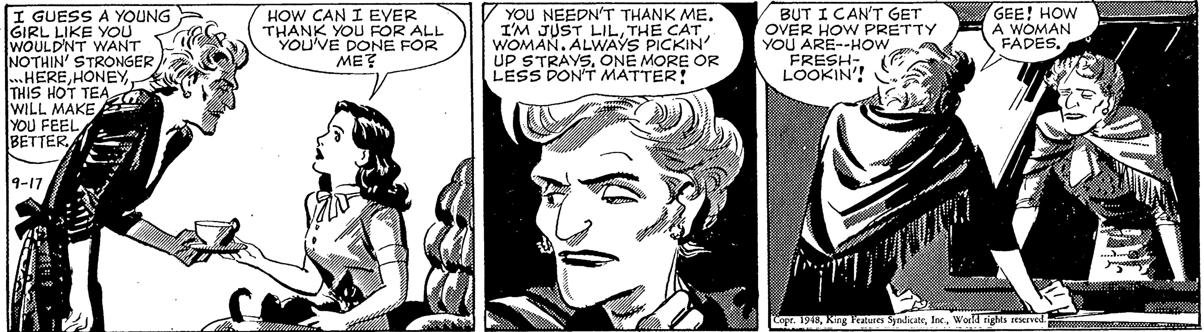 Art OCR: I GUESS A YOUNG GIRL LIKE YOU WOULD'NT WANT NOTHIN' STRONGER ..HERETHIS HOT TEA WILL MAKE YOU FEEL BETTERYOU NEEDN'T THANK ME. I'M JUST LILTHE CAT WOMAN. ALWAYS PICKIN UP STRAYSONE MORE OR LESS DON'T MATTER! BUT I CAN'T GET OVER HOW PRETTY YOU ARE--HOW FRESH- LOOKIN'! GEE! HOW A WOMAN FADESHOW CAN I EYER THANK YOU FOR ALL YOU'VE DONE FOR ME? 9-17 Cope. 1948World rights rescrved. www I GUESS A YOUNG GIRL LIKE YOU WOULD'NT WANT NOTHIN' STRONGER ..HERETHIS HOT TEA WILL MAKE YOU FEEL BETTERYOU NEEDN'T THANK ME. I'M JUST LILTHE CAT WOMAN. ALWAYS PICKIN UP STRAYSONE MORE OR LESS DON'T MATTER! BUT I CAN'T GET OVER HOW PRETTY YOU ARE--HOW FRESH- LOOKIN'! GEE! HOW A WOMAN FADESHOW CAN I EYER THANK YOU FOR ALL YOU'VE DONE FOR ME? 9-17 Cope. 1948King Peatures SyndicateWorld rights rescrved. www