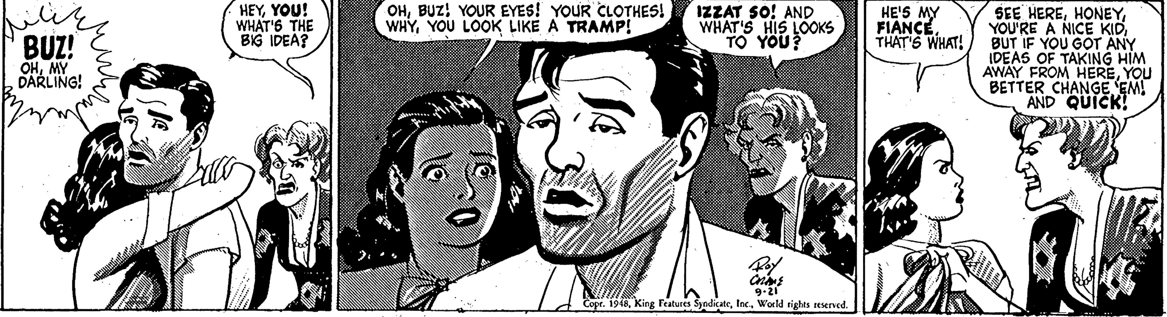 Organism OCR: HEYYOU! WHAT'6 THE BIG IDEA? OHBUZ! YOUR EYES! YOUR CLOTHES! WHYYOU LOOK LIKE A TRAMP! SEE HEREBUT IF YOU GOT ANY IDEAS OF TAKING HIM AWAY FROM HEREYOU BETTER CHANGE EM! AND QUICK! IZZAT SO! AND WHAT'S HIS LOOKS HE'S MY FIANCETHAT'S WHAT! BUZ! OHMY DARLING! 9-21 Copr. 1948World rights reserved. HEYYOU! WHAT'6 THE BIG IDEA? OHBUZ! YOUR EYES! YOUR CLOTHES! WHYYOU LOOK LIKE A TRAMP! SEE HEREYOU'RE A NICE KIDBUT IF YOU GOT ANY IDEAS OF TAKING HIM AWAY FROM HEREYOU BETTER CHANGE EM! AND QUICK! IZZAT SO! AND WHAT'S HIS LOOKS HE'S MY FIANCETHAT'S WHAT! BUZ! OHMY DARLING! 9-21 Copr. 1948King Features SyndicateWorld rights reserved.