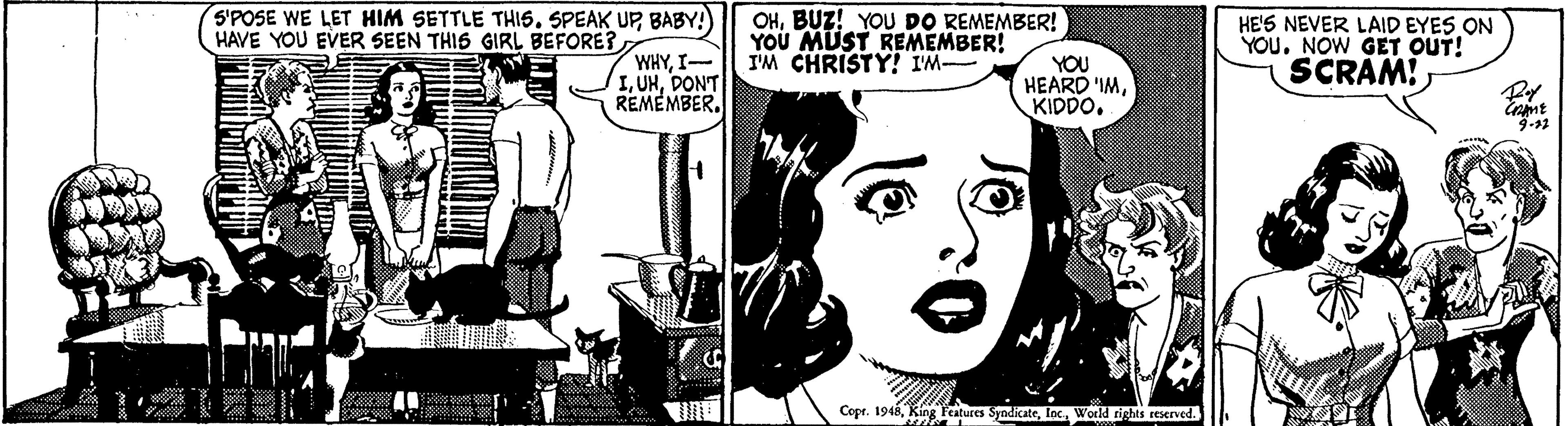 Art OCR: S'POSE WE LET HIM SETTLE THIS. SPEAK UPBABY!) HAVE YOU EVER SEEN THIS GIRL BEFORE? WHYI- IDONT REMEMBER. OHBUZ! YOU DO REMEMBER! YOU MUST REMEMBER! I'M CHRISTY! IM YOU HEARD 'IMKIDDO. HE'S NEVER LAID EYES ON YOU. NOW GET OUT! SCRAM! 9-12 Copr. 1946Wold tights reserved. S'POSE WE LET HIM SETTLE THIS. SPEAK UPBABY!) HAVE YOU EVER SEEN THIS GIRL BEFORE? WHYI- IDONT REMEMBER. OHBUZ! YOU DO REMEMBER! YOU MUST REMEMBER! I'M CHRISTY! IM YOU HEARD 'IMKIDDO. HE'S NEVER LAID EYES ON YOU. NOW GET OUT! SCRAM! 9-12 Copr. 1946King Features SyndicateWold tights reserved.