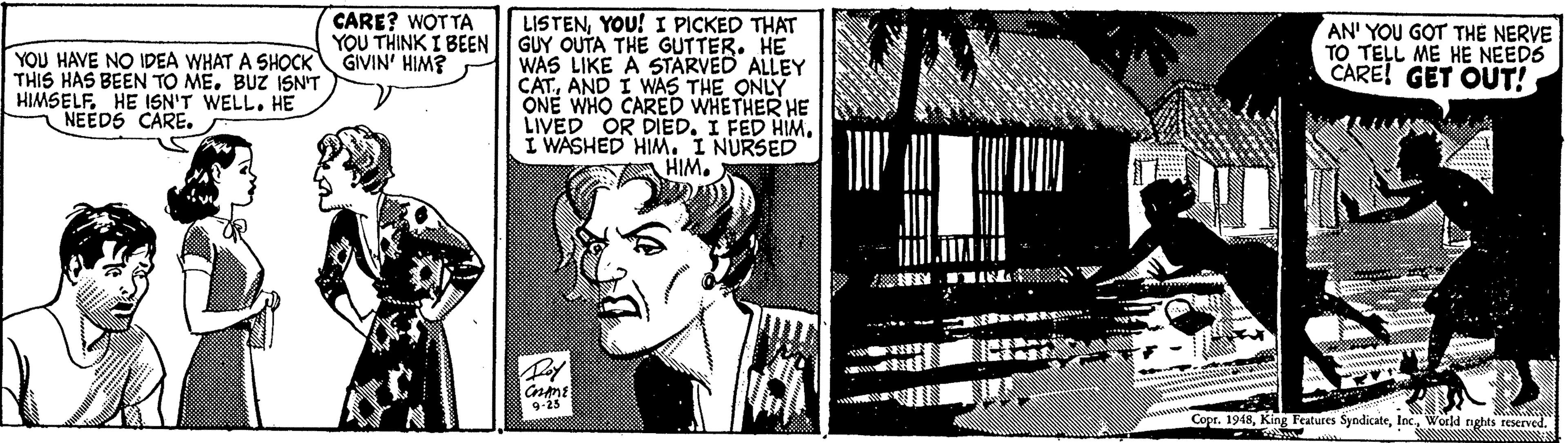 Monochrome OCR: CARE? WOT TA YOU THINK I BEEN GIVIN' HIM? LISTENYOU! I PICKED THAT GUY OUTA THE GUTTER. HE WAS LIKE A STARVED ALLEY CATAND I WAS THE ONLY ONE WHO CARED WHETHER HE LIVED OR DIEDI WASHED HIM. I NURSED A HIM. YOU HAVE NO IDEA WHAT A SHOCK THIS HAS BEEN TO ME. BUZ ISN'T HIMSELFHE ISN'T WELL. HE NEEDS CARE. AN' YOU GOT TH? NERVE TO TELL ME HE NEED6 CARE! GET OUT! 9-25 Copr. 1948World nghts reserved. CARE? WOT TA YOU THINK I BEEN GIVIN' HIM? LISTENYOU! I PICKED THAT GUY OUTA THE GUTTER. HE WAS LIKE A STARVED ALLEY CATAND I WAS THE ONLY ONE WHO CARED WHETHER HE LIVED OR DIEDI FED HIMI WASHED HIM. I NURSED A HIM. YOU HAVE NO IDEA WHAT A SHOCK THIS HAS BEEN TO ME. BUZ ISN'T HIMSELFHE ISN'T WELL. HE NEEDS CARE. AN' YOU GOT TH? NERVE TO TELL ME HE NEED6 CARE! GET OUT! 9-25 Copr. 1948King Features SyndicateWorld nghts reserved.