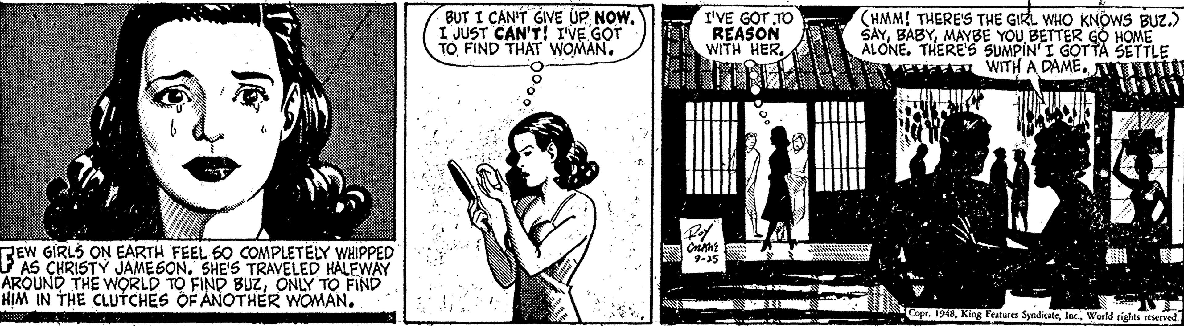 Drawing OCR: BUT I CAN'T GIVE UPNOW. I JUST CAN'T! I'VE GOT TO FIND THAT WOMAN. I'VE GOT TO REASON WITH HER(HMM! THERE'S THE GIRL WHO KNOWS BUZ.) ŠAYMAYBE YOU BETTER GÓ HOME ALONE. THERE'S SUMPIN'I GOT TA SETTLE WITH A DAMEUIT REW GIRLS ON EARTH FEEL S0 COMPLETELY WHIPPED AS CHRISTY JAMESON. SHE'S TRAVELED HALFWAY AROUND THE WORLD TO FIND BUZONLY TO FIND HIM IN THE CLUTCHES OF ANOTHER WOMAN. Copr. 1948Wosld rights reserved. BUT I CAN'T GIVE UPNOW. I JUST CAN'T! I'VE GOT TO FIND THAT WOMAN. I'VE GOT TO REASON WITH HER(HMM! THERE'S THE GIRL WHO KNOWS BUZ.) ŠAYMAYBE YOU BETTER GÓ HOME ALONE. THERE'S SUMPIN'I GOT TA SETTLE WITH A DAMEUIT REW GIRLS ON EARTH FEEL S0 COMPLETELY WHIPPED AS CHRISTY JAMESON. SHE'S TRAVELED HALFWAY AROUND THE WORLD TO FIND BUZONLY TO FIND HIM IN THE CLUTCHES OF ANOTHER WOMAN. Copr. 1948King Features SyndicateWosld rights reserved.