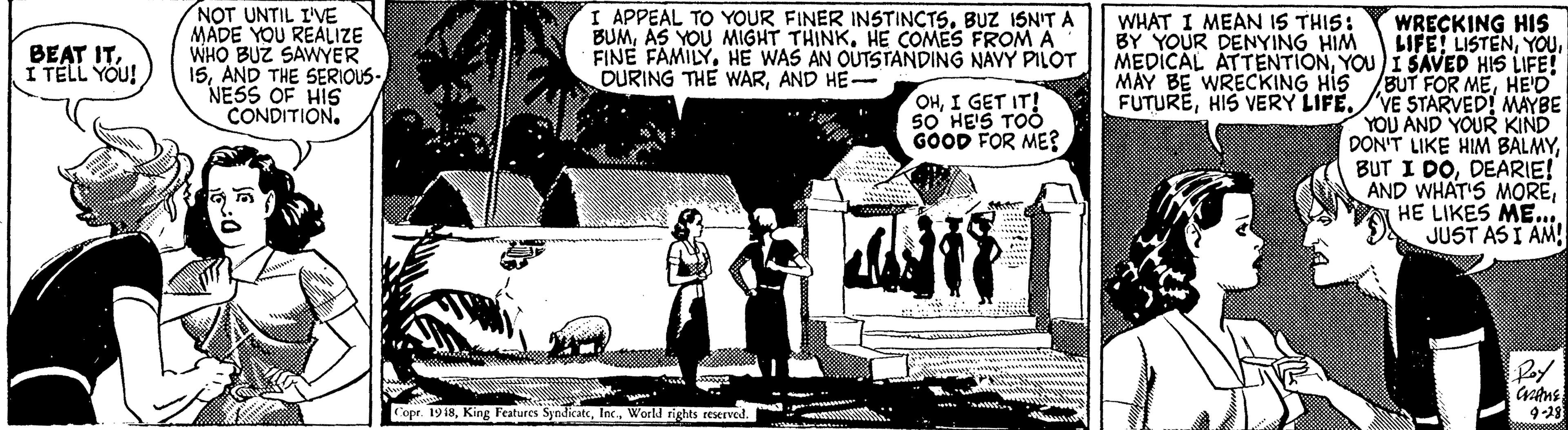 Sharing OCR: NOT UNTIL I'VE MADE YOU REALIZE WHO BUZ SAWYER 15AND THE SERIOUS- NESS OF HIS CONDITION. I APPEAL TO YOUR FINER INSTINCTSBUZ ISNIT A BUMHE COMES FROM A FINE FAMILYHE WAS AN OUTSTANDING NAVY PILOT DURING THE WARAND HE- WHAT I MEAN IS THIS: BY YOUR DENYING HIM WRECKING HIS LIFE! LISTENYOU)I SAVED HIS LIFE! BUT FOR MEHEO FUTUREHIS VERY LIFE./VE STARVED! MAYBE YOU AND YOUR KIND DON'T LIKE HIM BALMYDEARIE! AND WHAT'S MOREHE LIKES ME.. JUST AS I AM! BEAT ITI TELL YOU! MAY BE WRECKING HIS OHI GET IT! SO' HE'S TOO GOOD FOR ME? Cope. 1918World rights reserved. 9-28 NOT UNTIL I'VE MADE YOU REALIZE WHO BUZ SAWYER 15AND THE SERIOUS- NESS OF HIS CONDITION. I APPEAL TO YOUR FINER INSTINCTSBUZ ISNIT A BUMAS YOU MIGHT THINKHE COMES FROM A FINE FAMILYHE WAS AN OUTSTANDING NAVY PILOT DURING THE WARAND HE- WHAT I MEAN IS THIS: BY YOUR DENYING HIM WRECKING HIS LIFE! LISTENMEDICAL ATTENTIONYOU)I SAVED HIS LIFE! BUT FOR MEHEO FUTUREHIS VERY LIFE./VE STARVED! MAYBE YOU AND YOUR KIND DON'T LIKE HIM BALMYBUT I DODEARIE! AND WHAT'S MOREHE LIKES ME.. JUST AS I AM! BEAT ITI TELL YOU! MAY BE WRECKING HIS OHI GET IT! SO' HE'S TOO GOOD FOR ME? Cope. 1918King Features SyndikateWorld rights reserved. 9-28