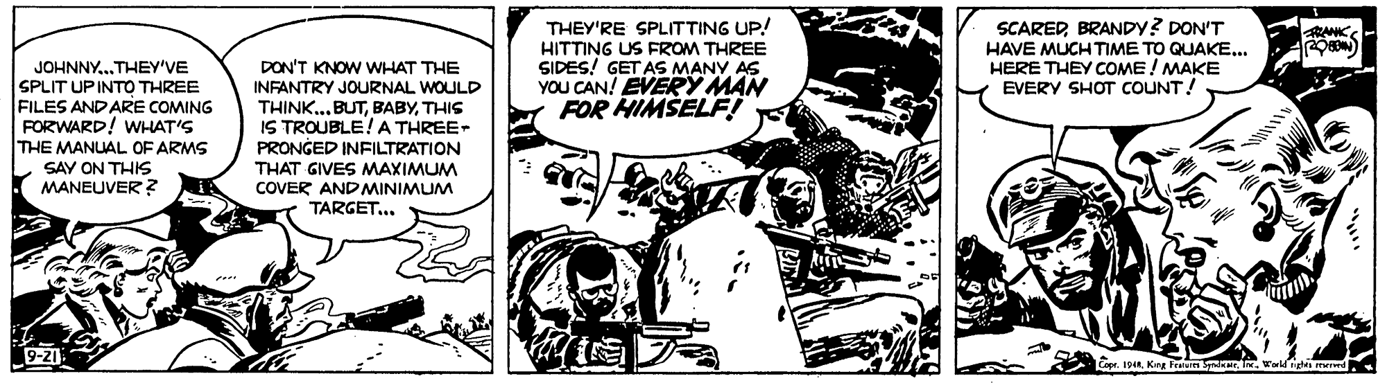 Drawing OCR: THEY'RE SPLITTING UP! SCAREDBRANDY? DON'T HAVE MUCH TIME TO QUAKE... HERE THEY COME ! MAKE EVERY SHOT COUNT! ANKE JOHNNY..THEY'VE SPLIT UPINTO THREE FILES ANDARE COMING FORWARD! WHAT'S THE MANUAL OF ARMS DON'T KNOW WHAT THE INFANTRY JOURNAL WOULD THINK...BUTTHIS IS TROUBLE!A THREE- PRONGED INFILTRATION THAT GIVES MAXIMUM COVER AND MINIMUM TARGET... HITTING US FROM THREE SIDES! GET AS MANY AS YOU CAN! EVERY MAN FOR HIMŠELF! SAY ON THIS MANEUVER ? 9-21 Copr. 194King Pean S I. Wwld nigtes reered. THEY'RE SPLITTING UP! SCAREDBRANDY? DON'T HAVE MUCH TIME TO QUAKE... HERE THEY COME ! MAKE EVERY SHOT COUNT! ANKE JOHNNY..THEY'VE SPLIT UPINTO THREE FILES ANDARE COMING FORWARD! WHAT'S THE MANUAL OF ARMS DON'T KNOW WHAT THE INFANTRY JOURNAL WOULD THINK...BUTTHIS IS TROUBLE!A THREE- PRONGED INFILTRATION THAT GIVES MAXIMUM COVER AND MINIMUM TARGET... HITTING US FROM THREE SIDES! GET AS MANY AS YOU CAN! EVERY MAN FOR HIMŠELF! SAY ON THIS MANEUVER ? 9-21 Copr. 194King Pean S I. Wwld nigtes reered.