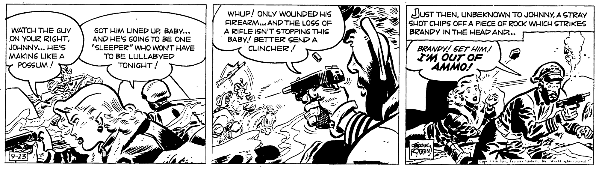 Fictional character OCR: WHUP! ONLY WOUNDED HIS FIREARM... AND THE LOSS OF A RIFLE ISN'T STOPPING THIS BABY! BETTER SEND A CLINCHER ! JUST THENA STRAY SHOT CHIPS OFF A PIECE OF ROCK WHICH STRIKES BRANDY IN THE HEAD AND... WATCH THE GUY ON YOUR RIGHTJOHNNY... HE'S MAKING LIKE A POSSUM! G?T HIM LINED UPBABY... AND HE'S GOING TO BE ONE "SLEEPER" WHO WON'T HAVE TO BE LULLABYED TONIGHT! BRANDY! GET HIM! IM OUT OF AMMO! ANK BBIN) 9-23 WHUP! ONLY WOUNDED HIS FIREARM... AND THE LOSS OF A RIFLE ISN'T STOPPING THIS BABY! BETTER SEND A CLINCHER ! JUST THENUNBEKNOWN TO JOHNNYA STRAY SHOT CHIPS OFF A PIECE OF ROCK WHICH STRIKES BRANDY IN THE HEAD AND... WATCH THE GUY ON YOUR RIGHTJOHNNY... HE'S MAKING LIKE A POSSUM! G?T HIM LINED UPBABY... AND HE'S GOING TO BE ONE "SLEEPER" WHO WON'T HAVE TO BE LULLABYED TONIGHT! BRANDY! GET HIM! IM OUT OF AMMO! ANK BBIN) 9-23