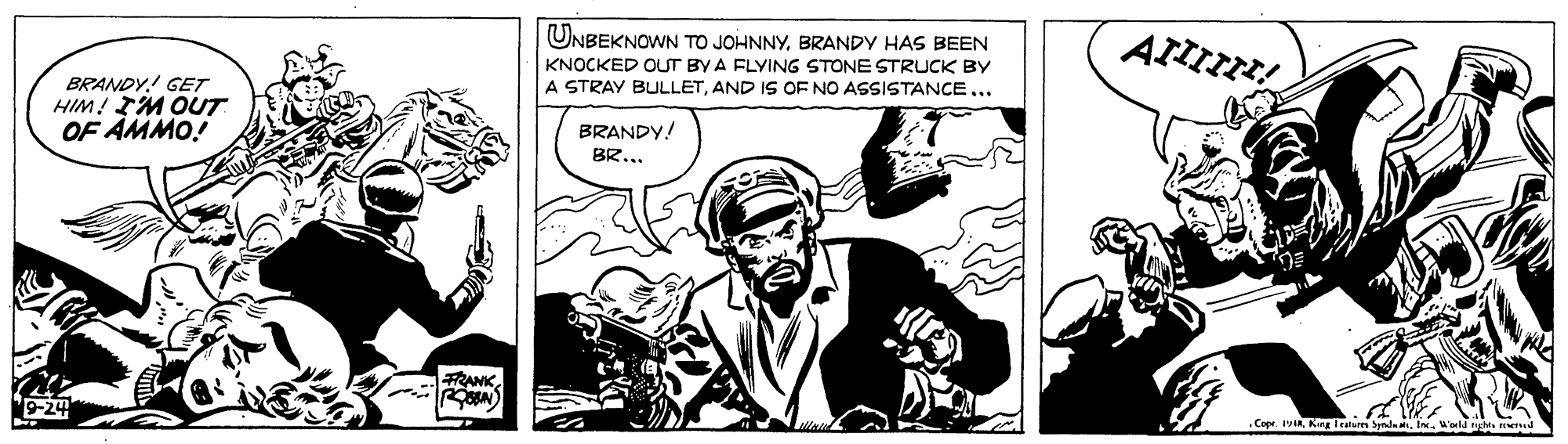 Illustration OCR: UNBEKNOWN TO JOHNNYBRANDY HAS BEEN KNOCKED OUT BY A FLYING STONE STRUCK BY A STRAY BULLETAND IS OF NO ASSISTANCE... BRANDY! GET HIM! IM OUT OF AMMO! BRANDY! BR... FRANK .Copr. yiaIn. old ed UNBEKNOWN TO JOHNNYBRANDY HAS BEEN KNOCKED OUT BY A FLYING STONE STRUCK BY A STRAY BULLETAND IS OF NO ASSISTANCE... BRANDY! GET HIM! IM OUT OF AMMO! BRANDY! BR... FRANK .Copr. yiaKng Iratur SyndaIn. old ed