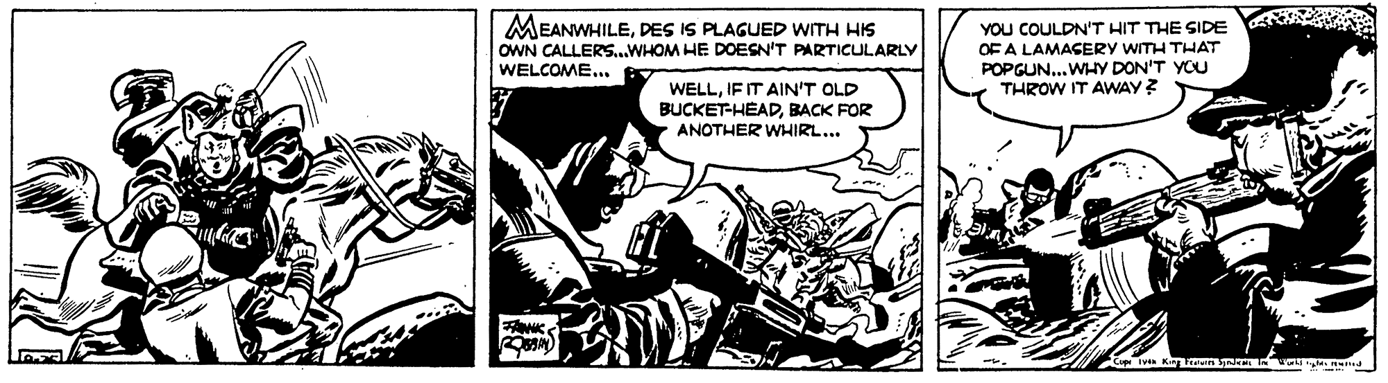 Comics OCR: MEANWHILEDES IS PLAGUED WITH HIS OWN CALLERS...WHOM HE DOESN'T PARTICULARLY WELCOME... YOU COULDN'T HIT THE SIDE OF A LAMACERY WITH THAT POPGUN...WHY DON'T YOU THROW IT AWAY ? WELLIF IT AIN'T OLD BUCKET-HEADBACK FOR ANOTHER WHIRL... iven King I MEANWHILEDES IS PLAGUED WITH HIS OWN CALLERS...WHOM HE DOESN'T PARTICULARLY WELCOME... YOU COULDN'T HIT THE SIDE OF A LAMACERY WITH THAT POPGUN...WHY DON'T YOU THROW IT AWAY ? WELLIF IT AIN'T OLD BUCKET-HEADBACK FOR ANOTHER WHIRL... iven King I