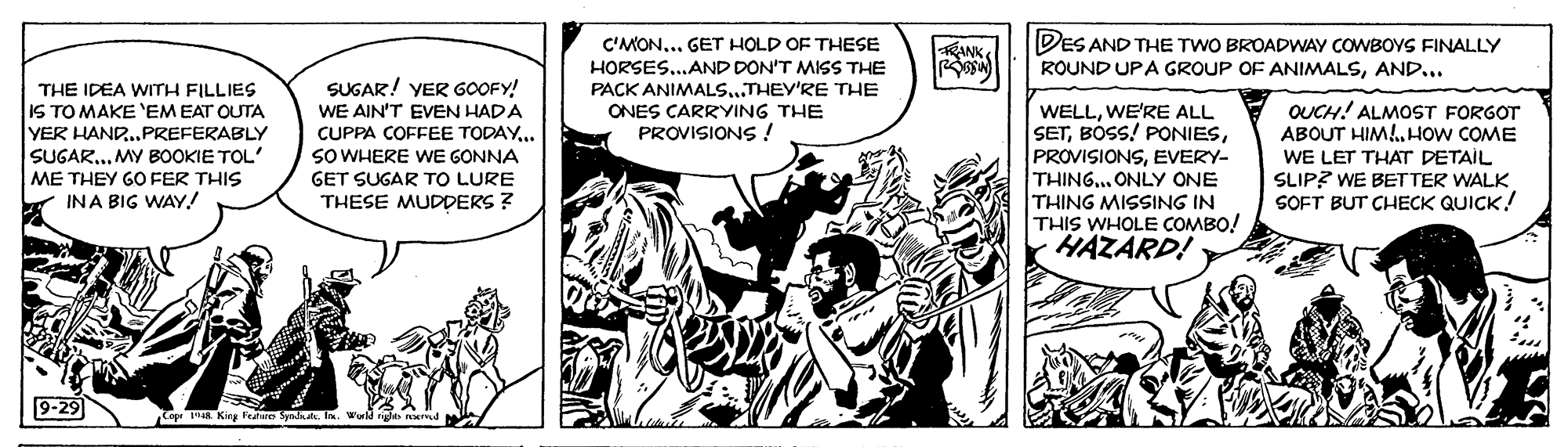 Font OCR: DES AND THE TWO BROADWAY COWBOYS FINALLY C'MON... GET HOLD OF THESE HORSES...AND DON'T MISS THE PACK ANIMALS...THEY'RE THE ONES CARRYING THE PROVISIONS ! KANK ROUND UPA GROUP OF ANIMALSAND... THE IDEA WITH FILLIES IS TO MAKE 'EMEAT OUTA YER HAND.PREFERABLY SUGAR.. MY BOOKIE TOL' ME THEY GO FER THIS INA BIG WAY! SUGAR! YER GOOFY! WE AIN'T EVEN HADA CUPPA COFFEE TODAY.. SO WHERE WE GONNA GET SUGAR TO LURE THESE MUDDERS ? WELLWE'RE ALL SETEVERY- THING.. ONLY ONE THING MISSING IN THIS WHOLE COMBO! HAZARD! OUCH! ALMOST FORGOT ABOUT HIM!.HOw COME WE LET THAT DETAIL SLIP? WE BETTER WALK SOFT BUT CHECK QUICK! 9-29 Top 193. King Featre Synkalk. I. Wuld DES AND THE TWO BROADWAY COWBOYS FINALLY C'MON... GET HOLD OF THESE HORSES...AND DON'T MISS THE PACK ANIMALS...THEY'RE THE ONES CARRYING THE PROVISIONS ! KANK ROUND UPA GROUP OF ANIMALSAND... THE IDEA WITH FILLIES IS TO MAKE 'EMEAT OUTA YER HAND.PREFERABLY SUGAR.. MY BOOKIE TOL' ME THEY GO FER THIS INA BIG WAY! SUGAR! YER GOOFY! WE AIN'T EVEN HADA CUPPA COFFEE TODAY.. SO WHERE WE GONNA GET SUGAR TO LURE THESE MUDDERS ? WELLWE'RE ALL SETBÓSS! PONIESEVERY- THING.. ONLY ONE THING MISSING IN THIS WHOLE COMBO! HAZARD! OUCH! ALMOST FORGOT ABOUT HIM!.HOw COME WE LET THAT DETAIL SLIP? WE BETTER WALK SOFT BUT CHECK QUICK! 9-29 Top 193. King Featre Synkalk. I. Wuld