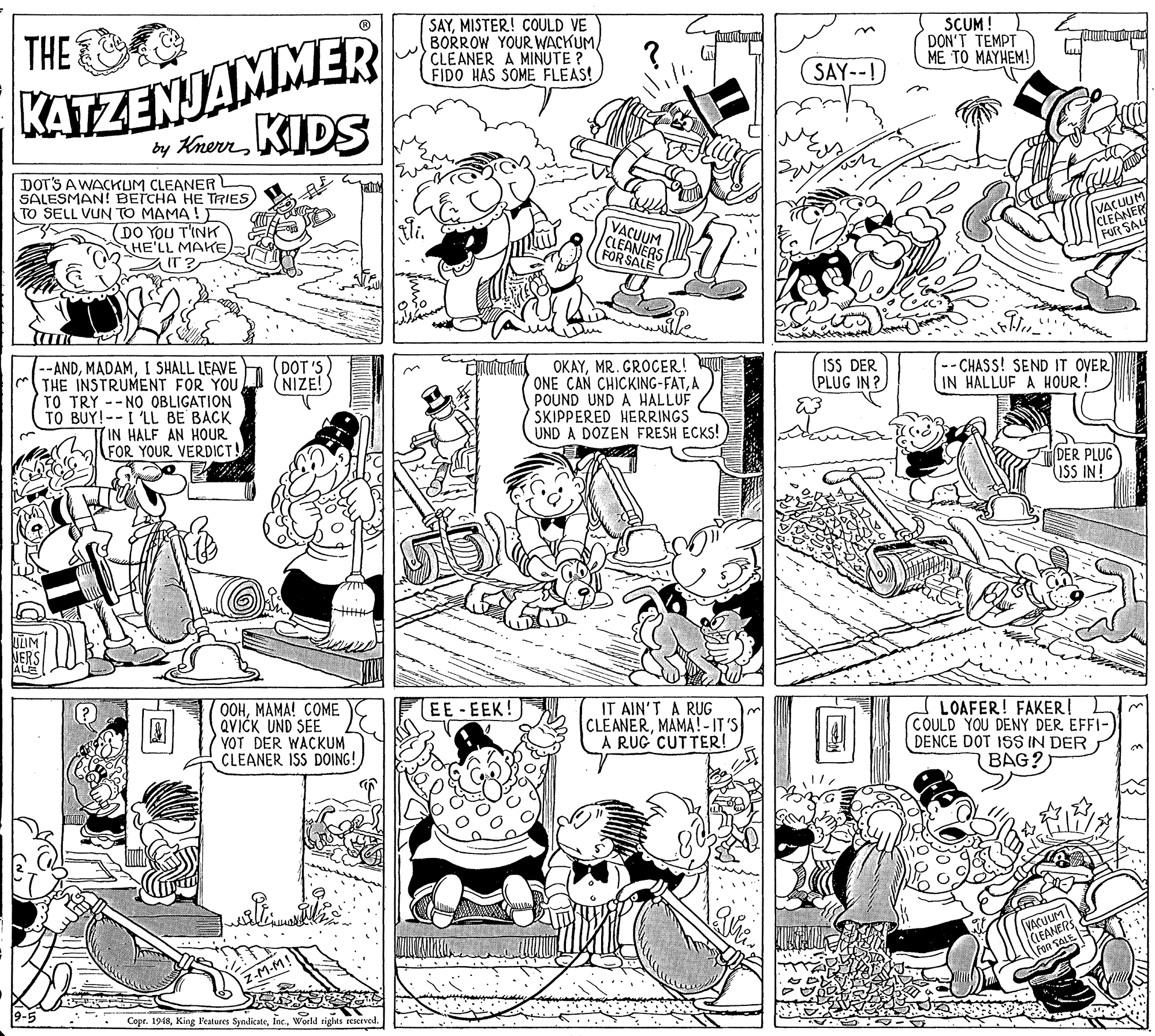 Illustration OCR: SAYMISTER! COULD VE BORROW YOUR WACKUM CLEANER A MINUTE ? FIDO HAS SOME FLEAS! KATZENJAMMER by KrevrKIDS THE SCUM! DON'T TEMPT ME TO MAYHEM! SAY--! DOT'S A WACKUM CLEANER SALESMAN! BETCHA HE TRIES TO SELL VUN TO MAMA ! ) DO YOU T'INK HE'LL MAKE IT VACUUM CLEANERS (FOR SALE VAMER FOR SAY --ANDI SHALL LEAVE THE INSTRUMENT FOR YOU TO TRY -- NO OBLIGATION TO BUY!--I 'LL BE BACK (IN HALF AN HOUR FOR YOUR VERDICT! (DOT 'S (NIZE! OKAYMR. GROCER! ONE CAN CHICKING-FATA POUND UND A HALLUF SKIPPERED HERRINGS UND A DOZEN FRESH ECKS! ISS DER PLUG IN ? --CHASS! SEND IT OVER IN HALLUF A HOUR! DER PLUG ISS IN! OOHMAMA! COME QVICK UND SEE VOT DER WACKUM CLEANER ISS DOING! EE-EEK! IT AIN'T A RUG CLEANERMAMA!-IT'S A RUG' CUTTER! LOAFER! FAKER! COULD YOU DENY DER EFFI- DENCE DOT ISS IN DER BAG? VACULIM (IEANER Fon SALE Z-M-M! Copr. 1948World tights reserved. SAYMISTER! COULD VE BORROW YOUR WACKUM CLEANER A MINUTE ? FIDO HAS SOME FLEAS! KATZENJAMMER by KrevrKIDS THE SCUM! DON'T TEMPT ME TO MAYHEM! SAY--! DOT'S A WACKUM CLEANER SALESMAN! BETCHA HE TRIES TO SELL VUN TO MAMA ! ) DO YOU T'INK HE'LL MAKE IT VACUUM CLEANERS (FOR SALE VAMER FOR SAY --ANDI SHALL LEAVE THE INSTRUMENT FOR YOU TO TRY -- NO OBLIGATION TO BUY!--I 'LL BE BACK (IN HALF AN HOUR FOR YOUR VERDICT! (DOT 'S (NIZE! OKAYMR. GROCER! ONE CAN CHICKING-FATA POUND UND A HALLUF SKIPPERED HERRINGS UND A DOZEN FRESH ECKS! ISS DER PLUG IN ? --CHASS! SEND IT OVER IN HALLUF A HOUR! DER PLUG ISS IN! OOHMAMA! COME QVICK UND SEE VOT DER WACKUM CLEANER ISS DOING! EE-EEK! IT AIN'T A RUG CLEANERMAMA!-IT'S A RUG' CUTTER! LOAFER! FAKER! COULD YOU DENY DER EFFI- DENCE DOT ISS IN DER BAG? VACULIM (IEANER Fon SALE Z-M-M! Copr. 1948King Features SyndicateWorld tights reserved.