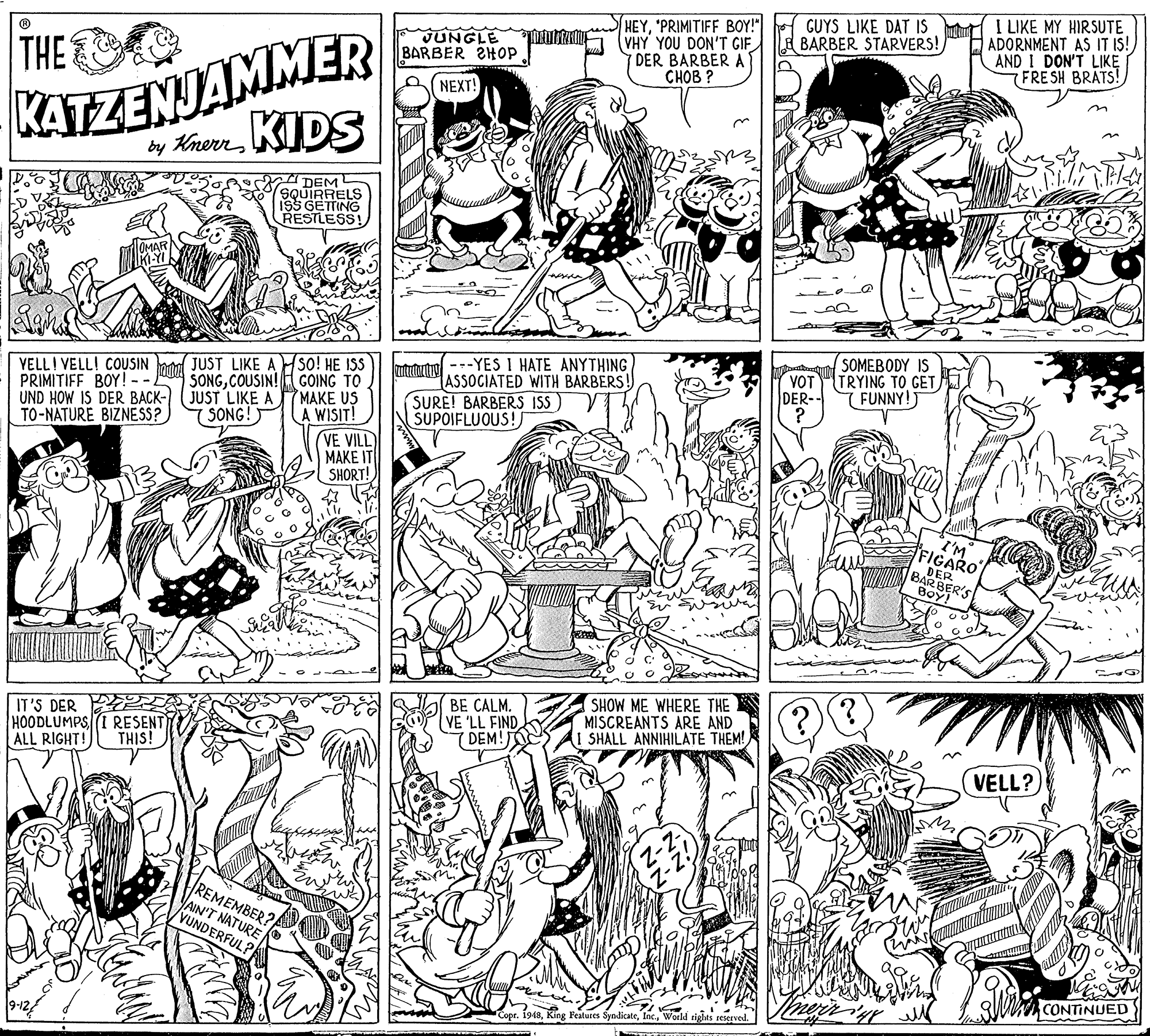 Comics OCR: HEY'PRIMITIFF BOY!" VHY YOU DON'T GIF DER BARBER A CHOB ? GUYS LIKE DAT IS BARBER STARVERS! I LIKE MY HIRSUTE ADORNMENT AS IT IS! AND I DON'T LIKE FRESH BRATS! KATEZENJAMMER KIDS JUNGLE BARBER 2HOP THE NEXT! by Knerr DEM (SQUIRRELS 195 GETTING RESTLESS!SOMEBODY IS VOTTRYING TO GET YELLI VELL! COUSIN PRIMITIFF BOY! -- UND HOW IS DER BACK-) (JUST LIKE A TO-NATURE BIZNESS? JUST LIKE ASO! HE ISS SONGCOUSIN! COING TO MAKE US WISIT! utututrol---YES I HATE ANYTHING ASSOCIATED WITH BARBERS! SURE! BARBERS ISS) SUPOIFLUOUS! DER-- 7 FUNNY!) SONG! VE VILL MAKE IT SHORT! I'M FIGARO DER BARBER'S Boy! BE CALM. (VE 'LL FIND ( DEM!O SHOW ME WHERE THE MISCREANTS ARE AND SHALL ANNIHILATE THEM! IT'S DER PE HOODLUMPSI RESENT ALL RIGHT! THIS! VELL? REMEMBER? AIN'T NATURE VUNDERFUL? CONTINUED 1948World rights reserved. HEY'PRIMITIFF BOY!" VHY YOU DON'T GIF DER BARBER A CHOB ? GUYS LIKE DAT IS BARBER STARVERS! I LIKE MY HIRSUTE ADORNMENT AS IT IS! AND I DON'T LIKE FRESH BRATS! KATEZENJAMMER KIDS JUNGLE BARBER 2HOP THE NEXT! by Knerr DEM (SQUIRRELS 195 GETTING RESTLESS!SOMEBODY IS VOTTRYING TO GET YELLI VELL! COUSIN PRIMITIFF BOY! -- UND HOW IS DER BACK-) (JUST LIKE A TO-NATURE BIZNESS? JUST LIKE ASO! HE ISS SONGCOUSIN! COING TO MAKE US WISIT! utututrol---YES I HATE ANYTHING ASSOCIATED WITH BARBERS! SURE! BARBERS ISS) SUPOIFLUOUS! DER-- 7 FUNNY!) SONG! VE VILL MAKE IT SHORT! I'M FIGARO DER BARBER'S Boy! BE CALM. (VE 'LL FIND ( DEM!O SHOW ME WHERE THE MISCREANTS ARE AND SHALL ANNIHILATE THEM! IT'S DER PE HOODLUMPSI RESENT ALL RIGHT! THIS! VELL? REMEMBER? AIN'T NATURE VUNDERFUL? CONTINUED 1948King Featuces SyndicateWorld rights reserved.