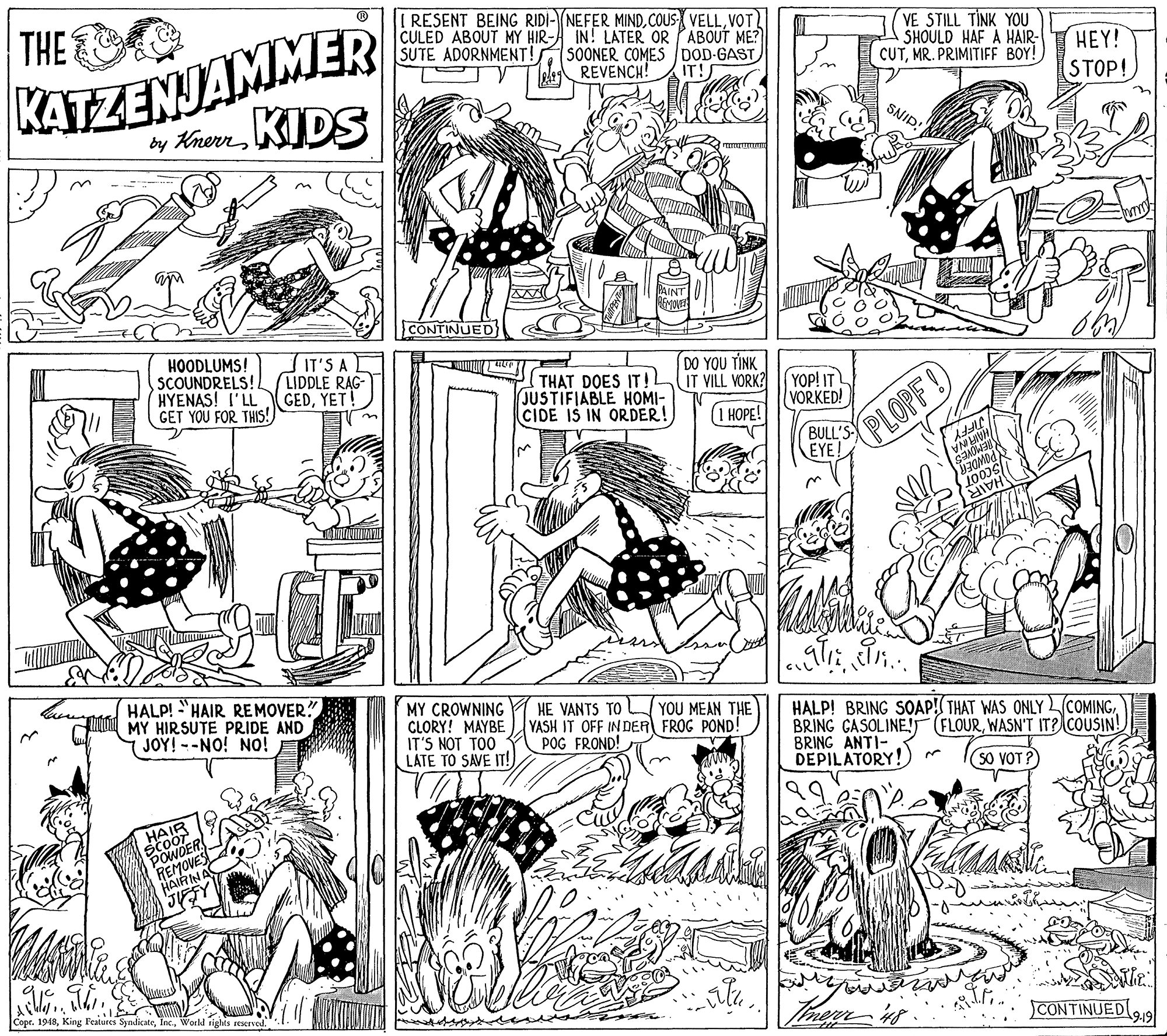 Monochrome OCR: I RESENT BEING RIDI-NEFER MINDVOT CULED ABOUT MY HIR- IN! LATER OR PABOUT ME? SOONER COMES DOD-GAST REVENCH! VE STILL TINK YOU SHOULD HAF A HAIR- CUTMR. PRIMITIFF BOY! KATZENJAMMER by KhenKIDS THE HEY! STOP! SUTE ADORNMENT! IT! SNID! CONTINUED IT'S A LIDDLE RAG- GEDYET! DO YOU TINK HOODLUMS! SCOUNDRELS! HYENAS! I'LL GET YOU FOR THIS! THAT DOES ITIL IT VILL VORK? JUSTIFIABLE HOMI- CIDE IS IN ORDER! YOP! IT VORKED! (1 HOPE! BULL'S EYE! PLOPF! JIFFY HAN INA SwwDER HAIR HALP! "HAIR REMOVER?" MY HIRSUTE PRIDE AND JOY! --NO! No! MY CROWNING CLORY! MAYBE IT'S NOT TOO LATE TO SAVE IT!) HE VANTS TO YOU MEAN THE YASH IT OFF IN DER FROG POND! POG FROND! HALP! BRING SOAP!( THAT WAS ONLY COMINGWASN'T IT?COUSIN! BRING ANTI- DEPILATORY!) So VOT ? CODER REMOVE CONTINUED19 Copr. 1948World rights reserved. I RESENT BEING RIDI-NEFER MINDCOUS VELLVOT CULED ABOUT MY HIR- IN! LATER OR PABOUT ME? SOONER COMES DOD-GAST REVENCH! VE STILL TINK YOU SHOULD HAF A HAIR- CUTMR. PRIMITIFF BOY! KATZENJAMMER by KhenKIDS THE HEY! STOP! SUTE ADORNMENT! IT! SNID! CONTINUED IT'S A LIDDLE RAG- GEDYET! DO YOU TINK HOODLUMS! SCOUNDRELS! HYENAS! I'LL GET YOU FOR THIS! THAT DOES ITIL IT VILL VORK? JUSTIFIABLE HOMI- CIDE IS IN ORDER! YOP! IT VORKED! (1 HOPE! BULL'S EYE! PLOPF! JIFFY HAN INA SwwDER HAIR HALP! "HAIR REMOVER?" MY HIRSUTE PRIDE AND JOY! --NO! No! MY CROWNING CLORY! MAYBE IT'S NOT TOO LATE TO SAVE IT!) HE VANTS TO YOU MEAN THE YASH IT OFF IN DER FROG POND! POG FROND! HALP! BRING SOAP!( THAT WAS ONLY COMINGBRING GASOLINE! (FLOURWASN'T IT?COUSIN! BRING ANTI- DEPILATORY!) So VOT ? CODER REMOVE CONTINUED19 Copr. 1948King Features SyndicateWorld rights reserved.