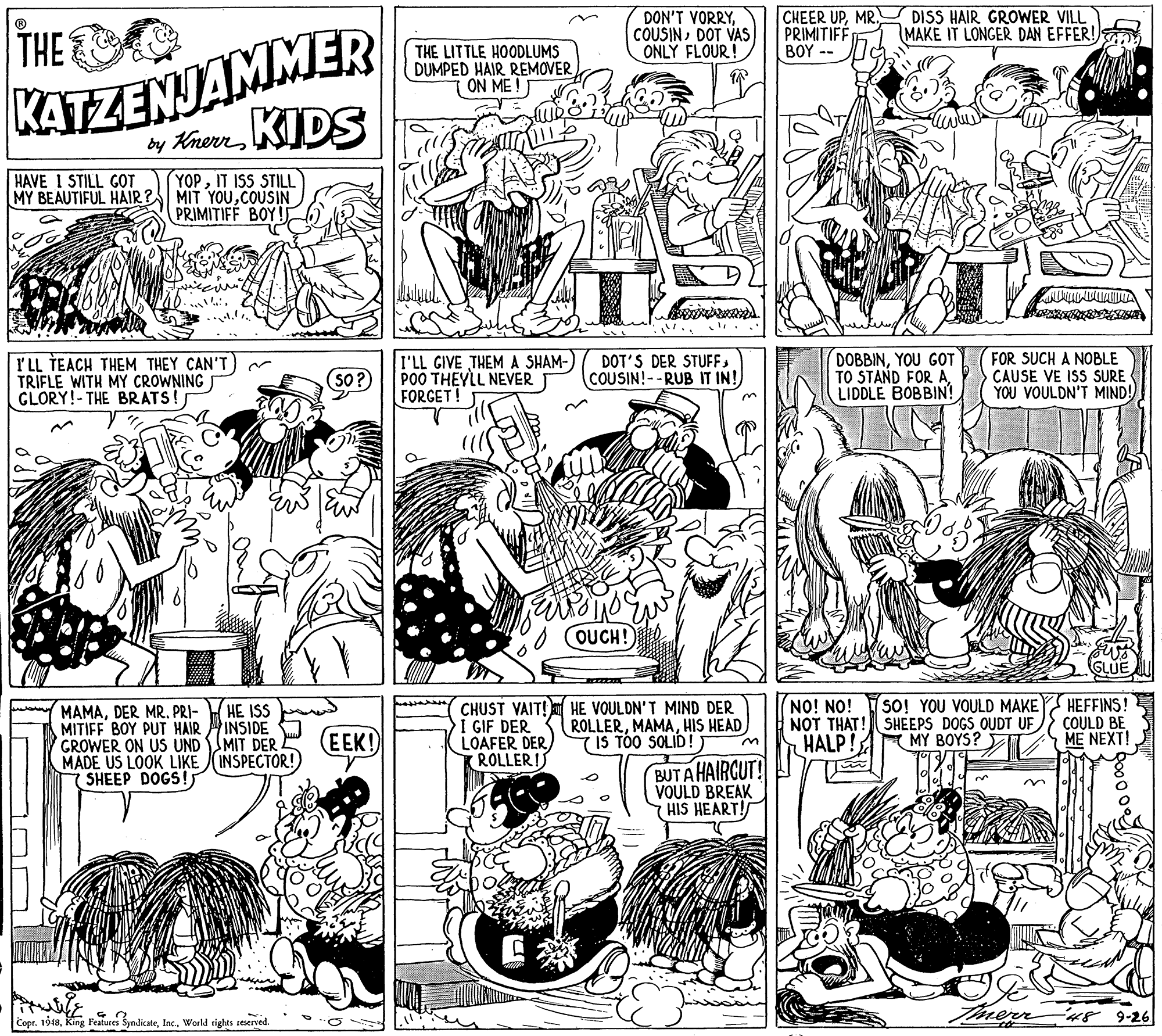 Monochrome photography OCR: DON'T VORRYDOT VAS ONLY FLOUR! CHEER UPMR. DISS HAIR GROWER VILL PRIMITIFF ???-- KATZENJAMMER y KnuenKIDS THE MAKE IT LONGER DAN EFFER! THE LITTLE HOODLUMS DUMPED HAIR REMOVER ON ME!T HAVE 1 STILL GOT MY BEAUTIFUL HAIR? YOPIT ISS STILL MIT YOUCOUSIN PRIMITIFF BOY! I'LL TEACH THEM THEY CAN'T TRIFLE WITH MY CROWNING GLORY!- THE BRATS! I'LL GIVE THEM A SHAM-) POO THEYLL NEVER FORGET! DOT'S DER STUFFCOUSIN! -- RUB IT IN! DOBBINYOU GOT TO STAND FOR A LIDDLE BOBBIN! FOR SUCH A NOBLE CAUSE VE ISS SURE YOU VOULDN'T MIND! 50? OUCH! NO! NO! NOT THAT! SHEEPS DOGS OUDT UF HALP!A MY BOYS? HEFFINS! COULD BE ME NEXT! SO! YOU VOULD MAKE CHUST VAIT! HE VOULDN'T MIND DER I GIF DER LOAFER DER ROLLERI HE ISS MAMADER MR. PRI- MITIFF BOY PUT HAIR INSIDE GROWER ON US UND MIT DER MADE US LOOK LIKE (INSPECTOR! SHEEP DOGS!s EEK! ROLLERHIS HEAD 7 IS TOO SOLID! BUTA HAIRCUT! VOULD BREAK HIS HEART! Copr. 1918World rights reserved. Then 9-26 DON'T VORRYDOT VAS ONLY FLOUR! CHEER UPMR. DISS HAIR GROWER VILL PRIMITIFF ???-- KATZENJAMMER y KnuenKIDS THE MAKE IT LONGER DAN EFFER! THE LITTLE HOODLUMS DUMPED HAIR REMOVER ON ME!T HAVE 1 STILL GOT MY BEAUTIFUL HAIR? YOPIT ISS STILL MIT YOUCOUSIN PRIMITIFF BOY! I'LL TEACH THEM THEY CAN'T TRIFLE WITH MY CROWNING GLORY!- THE BRATS! I'LL GIVE THEM A SHAM-) POO THEYLL NEVER FORGET! DOT'S DER STUFFCOUSIN! -- RUB IT IN! DOBBINYOU GOT TO STAND FOR A LIDDLE BOBBIN! FOR SUCH A NOBLE CAUSE VE ISS SURE YOU VOULDN'T MIND! 50? OUCH! NO! NO! NOT THAT! SHEEPS DOGS OUDT UF HALP!A MY BOYS? HEFFINS! COULD BE ME NEXT! SO! YOU VOULD MAKE CHUST VAIT! HE VOULDN'T MIND DER I GIF DER LOAFER DER ROLLERI HE ISS MAMADER MR. PRI- MITIFF BOY PUT HAIR INSIDE GROWER ON US UND MIT DER MADE US LOOK LIKE (INSPECTOR! SHEEP DOGS!s EEK! ROLLERHIS HEAD 7 IS TOO SOLID! BUTA HAIRCUT! VOULD BREAK HIS HEART! Copr. 1918King Features SyndicateWorld rights reserved. Then 9-26
