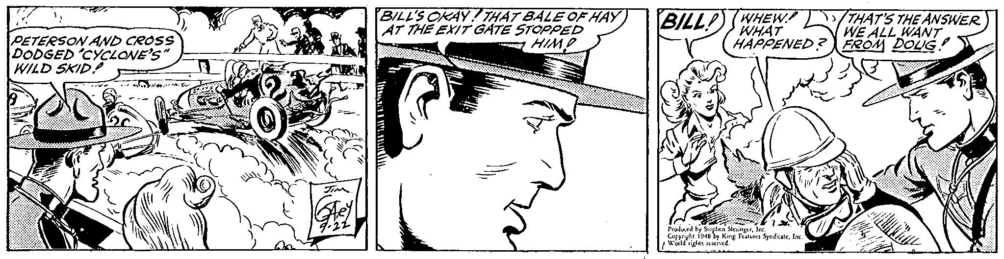 Style OCR: BILL'S OKAY ! THAT BALE OF HAY AT TH? EXIT GATE STOPPED HIMO BILLP) (WHEW THAT'S THE ANSWER WE ALL WANT FROM DOUG ! WHAT HAPPENED: PETERSON AND CROSS DODGED CYCLONE'S WILD SKID? Peoduced by Stelen SlesingrInK. Ceppright 1948 by King Fatures SpndicaleIns wuild righes ETved. BILL'S OKAY ! THAT BALE OF HAY AT TH? EXIT GATE STOPPED HIMO BILLP) (WHEW THAT'S THE ANSWER WE ALL WANT FROM DOUG ! WHAT HAPPENED: PETERSON AND CROSS DODGED CYCLONE'S WILD SKID? Peoduced by Stelen SlesingrInK. Ceppright 1948 by King Fatures SpndicaleIns wuild righes ETved.
