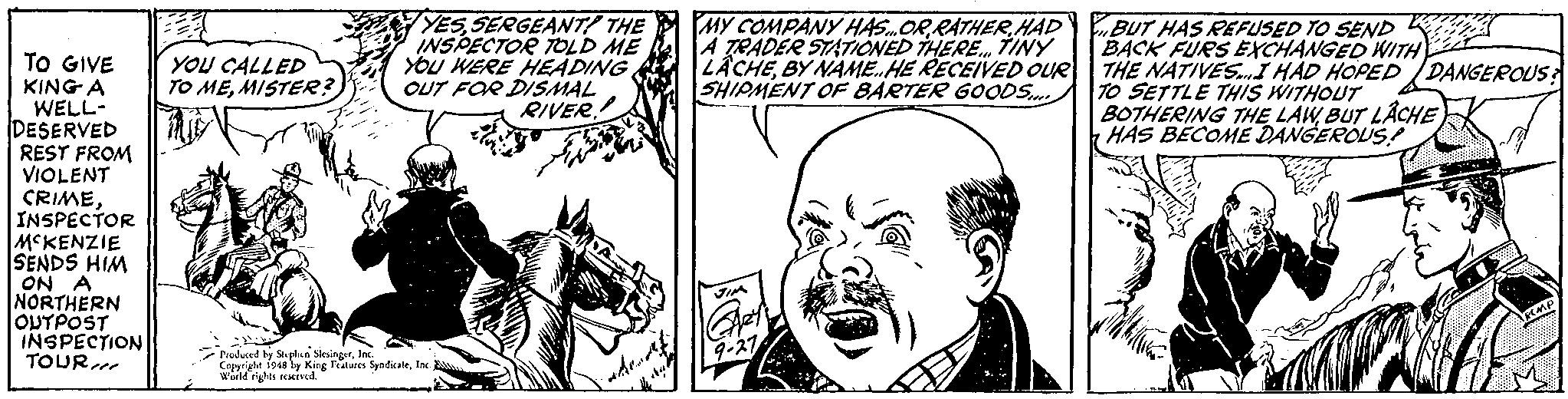 Jaw OCR: YES SERGEANT! THE INSPECTOR TOLD ME YOu WERE HEADING OUT FOR DISMAL RIVER.! MY COMPANY HAS.OR RATHER HAD A TRADER STATIONED THERE. TINY LÂCHEBY NAME.HE RECEIVED OUR| THE NATIVES.I HÁD HOPED /DANGEROUS SHIPMENT OF BARTER GOODS. BUT HAS REFUSED TO SEND BACK FURS EXCHANGED WITH TO GIVE KING A WELL- DESERVED REST FROM VIOLENT CRIMEINSPECTOR MCKENZIE SENDS HIM ON A NORTHERN OUTPOST INSPECTION TOUR YOU CALLED TO MEMISTER? TO SETTLE THIS WITHOUT BOTHERING THE LAWBUT LÂCHE HAS BECOME DANGEROUS! Pruduced by Stplen SesingerInc Copprigle 19a y King Fiatuees SyndicaleInc. world rights rexrvedYES SERGEANT! THE INSPECTOR TOLD ME YOu WERE HEADING OUT FOR DISMAL RIVER.! MY COMPANY HAS.OR RATHER HAD A TRADER STATIONED THERE. TINY LÂCHEBY NAME.HE RECEIVED OUR| THE NATIVES.I HÁD HOPED /DANGEROUS SHIPMENT OF BARTER GOODS. BUT HAS REFUSED TO SEND BACK FURS EXCHANGED WITH TO GIVE KING A WELL- DESERVED REST FROM VIOLENT CRIMEINSPECTOR MCKENZIE SENDS HIM ON A NORTHERN OUTPOST INSPECTION TOUR YOU CALLED TO MEMISTER? TO SETTLE THIS WITHOUT BOTHERING THE LAWBUT LÂCHE HAS BECOME DANGEROUS! Pruduced by Stplen SesingerInc Copprigle 19a y King Fiatuees SyndicaleInc. world rights rexrved