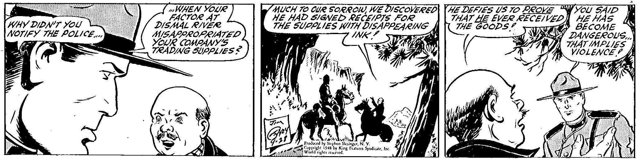 Illustration OCR: WHEN YOUR FACTOR AT DISMAL RIVER MISAPPROPRIATED YOUR COMPANY'S TRADING SUPPLIES? MUCH TO OUR SORROWWE DISCOVERED HE DEFIES US TO PROVE HE HAD SIGNED RECEIPTS FOR THE SUPPLIES WITH DISAPPEARING You SAID THAT HE EVER RECEIVED HE HAS A BECOME DANGEROUS.. THAT IMPLIES VIOLENCE P WHY DIDN'T YOU NOTIFY THE POLICE.. THE GOODS INK! Prodeced ly Splen SkalngerN.Y Coyyright 1948'ly King atuns SyndkateInc eIENwuild rights sturved. WHEN YOUR FACTOR AT DISMAL RIVER MISAPPROPRIATED YOUR COMPANY'S TRADING SUPPLIES? MUCH TO OUR SORROWWE DISCOVERED HE DEFIES US TO PROVE HE HAD SIGNED RECEIPTS FOR THE SUPPLIES WITH DISAPPEARING You SAID THAT HE EVER RECEIVED HE HAS A BECOME DANGEROUS.. THAT IMPLIES VIOLENCE P WHY DIDN'T YOU NOTIFY THE POLICE.. THE GOODS INK! Prodeced ly Splen SkalngerN.Y Coyyright 1948'ly King atuns SyndkateInc eIENwuild rights sturved.