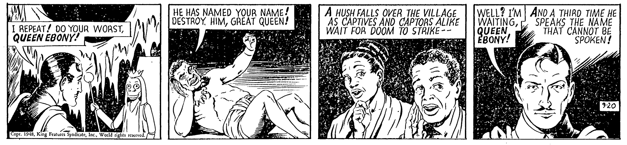 Rectangle OCR: I REPEAT! DO YOUR WORSTQUEEN EBONY! HE HAS NAMED YOUR NAME! DESTROYGREAT QUEEN! A HUSH FALLS OVER THE VILLAGE AS CAPTIVES AND CAPTORS ALIKE WAIT FOR DOOM TO STRIKE-- WELL? I'M AND A THIRD TIME HE WAITINGEBONY! SPEAKS THE NAME THAT CANNOT BE SPOKEN! 920 Copr. 1948World tiglts eerved. I REPEAT! DO YOUR WORSTQUEEN EBONY! HE HAS NAMED YOUR NAME! DESTROYGREAT QUEEN! A HUSH FALLS OVER THE VILLAGE AS CAPTIVES AND CAPTORS ALIKE WAIT FOR DOOM TO STRIKE-- WELL? I'M AND A THIRD TIME HE WAITINGEBONY! SPEAKS THE NAME THAT CANNOT BE SPOKEN! 920 Copr. 1948King Fratures SyndicateWorld tiglts eerved.