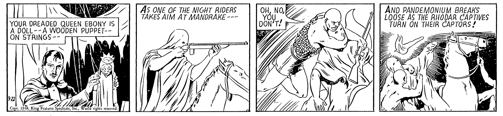 Musical instrument OCR: AS ONE OF THE NIGHT RIDERS TAKES AIM AT MANDRAKE --- OHYOU DON'T! AND PANDEMONIUM BREAKS LOOSE AS THE RHODAR CAPTIVES TURN ON THEIR CAPTORS! YOUR DREADED QUEEN EBONY IS A DOLL--A WOÖDEN PUPPET-- ON STRINGS-- 922 Copr. 1918Inc. World rights reserved. AS ONE OF THE NIGHT RIDERS TAKES AIM AT MANDRAKE --- OHYOU DON'T! AND PANDEMONIUM BREAKS LOOSE AS THE RHODAR CAPTIVES TURN ON THEIR CAPTORS! YOUR DREADED QUEEN EBONY IS A DOLL--A WOÖDEN PUPPET-- ON STRINGS-- 922 Copr. 1918King Features SyndicateInc. World rights reserved.