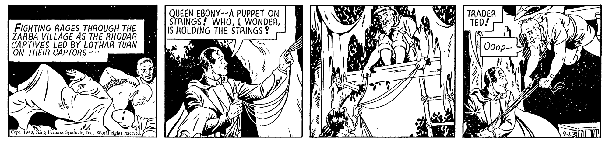 Font OCR: QUEEN EBONY--A PUPPET ON STRINGS! WHOIS HOLDING THE STRINGS? TRADER TED! FIGHTING RAGES THROUGH THE ZARBA VILLAGE AS THE RHODAR CAPTIVES LED BY LOTHAR TURN ON THEIR CAPTORS-- Ooop- Copr. 1948World rights 9-23 QUEEN EBONY--A PUPPET ON STRINGS! WHOI WONDERIS HOLDING THE STRINGS? TRADER TED! FIGHTING RAGES THROUGH THE ZARBA VILLAGE AS THE RHODAR CAPTIVES LED BY LOTHAR TURN ON THEIR CAPTORS-- Ooop- Copr. 1948King Features SyndicateWorld rights 9-23