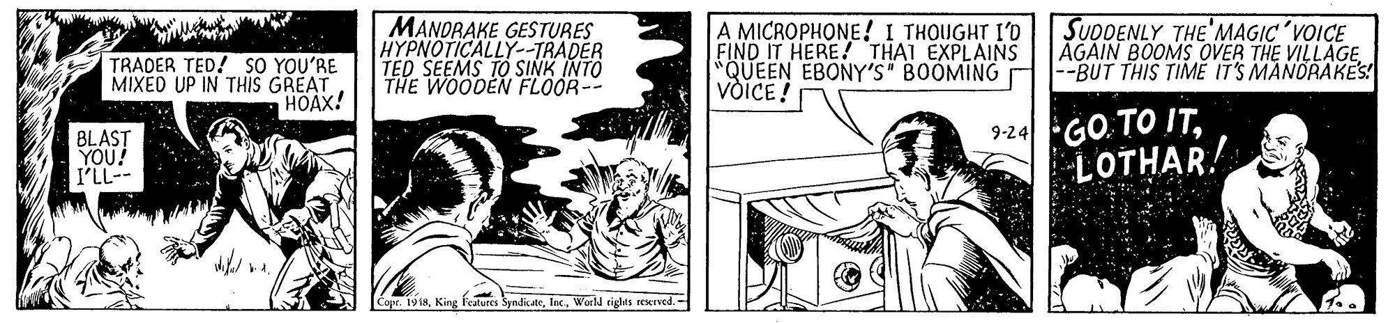 Rectangle OCR: TRADER TED! SO YOU'RE MIXED UP IN THIS GREAT HOAX! MANDRAKE GESTURES HYPNOTICALLY--TRADER TED SEEMS TO SINK INTO THE WOODEN FLOOR-- A MICROPHONE! I THOUGHT I'D FIND IT HERE! THAI EXPLAINS *QUEEN EBONY'S" BOOMING VoICE! SUDDENLY THE'MAGIC'VOICE AGAIN BOOMS OVER THE VILLAGE --BUT THIS TIME IT'S MANORAKES! BLAST YOU! I'LL-- 9-24GO.TO ITLOTHAR! Copr. 1918Workd rights rescrved.- TRADER TED! SO YOU'RE MIXED UP IN THIS GREAT HOAX! MANDRAKE GESTURES HYPNOTICALLY--TRADER TED SEEMS TO SINK INTO THE WOODEN FLOOR-- A MICROPHONE! I THOUGHT I'D FIND IT HERE! THAI EXPLAINS *QUEEN EBONY'S" BOOMING VoICE! SUDDENLY THE'MAGIC'VOICE AGAIN BOOMS OVER THE VILLAGE --BUT THIS TIME IT'S MANORAKES! BLAST YOU! I'LL-- 9-24GO.TO ITLOTHAR! Copr. 1918King features SyndicateWorkd rights rescrved.-