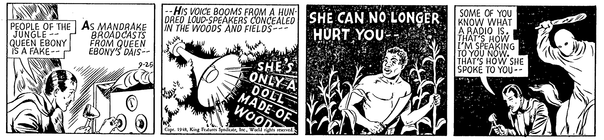 Fiction OCR: --HIs VOICE BOOMS FROM A HUN- DRED LOUD-SPEAKERS CONCEALED SHE CAN NO LONGER IN THE WOODS AND FIELDS SOME OF YOU KNOW WHAT A RADIO IS. THAT'S HOW I'M SPEAKING YOU NOW. THAT'S HOW SHE SPOKE TO YOU-- HURT YOU- PEOPLE OF THE As MANDRAKE JUNGLE-- QUEEN EBONY IS A FAKE-- BROADCASTS FROM QUEEN EBONÝ'S DAIS-- 9-25 SHE ONLY A DOLL MADE-OF WOOD Copr. 1948World rights reserved. --HIs VOICE BOOMS FROM A HUN- DRED LOUD-SPEAKERS CONCEALED SHE CAN NO LONGER IN THE WOODS AND FIELDS SOME OF YOU KNOW WHAT A RADIO IS. THAT'S HOW I'M SPEAKING YOU NOW. THAT'S HOW SHE SPOKE TO YOU-- HURT YOU- PEOPLE OF THE As MANDRAKE JUNGLE-- QUEEN EBONY IS A FAKE-- BROADCASTS FROM QUEEN EBONÝ'S DAIS-- 9-25 SHE ONLY A DOLL MADE-OF WOOD Copr. 1948King Fesatures SyndicateWorld rights reserved.