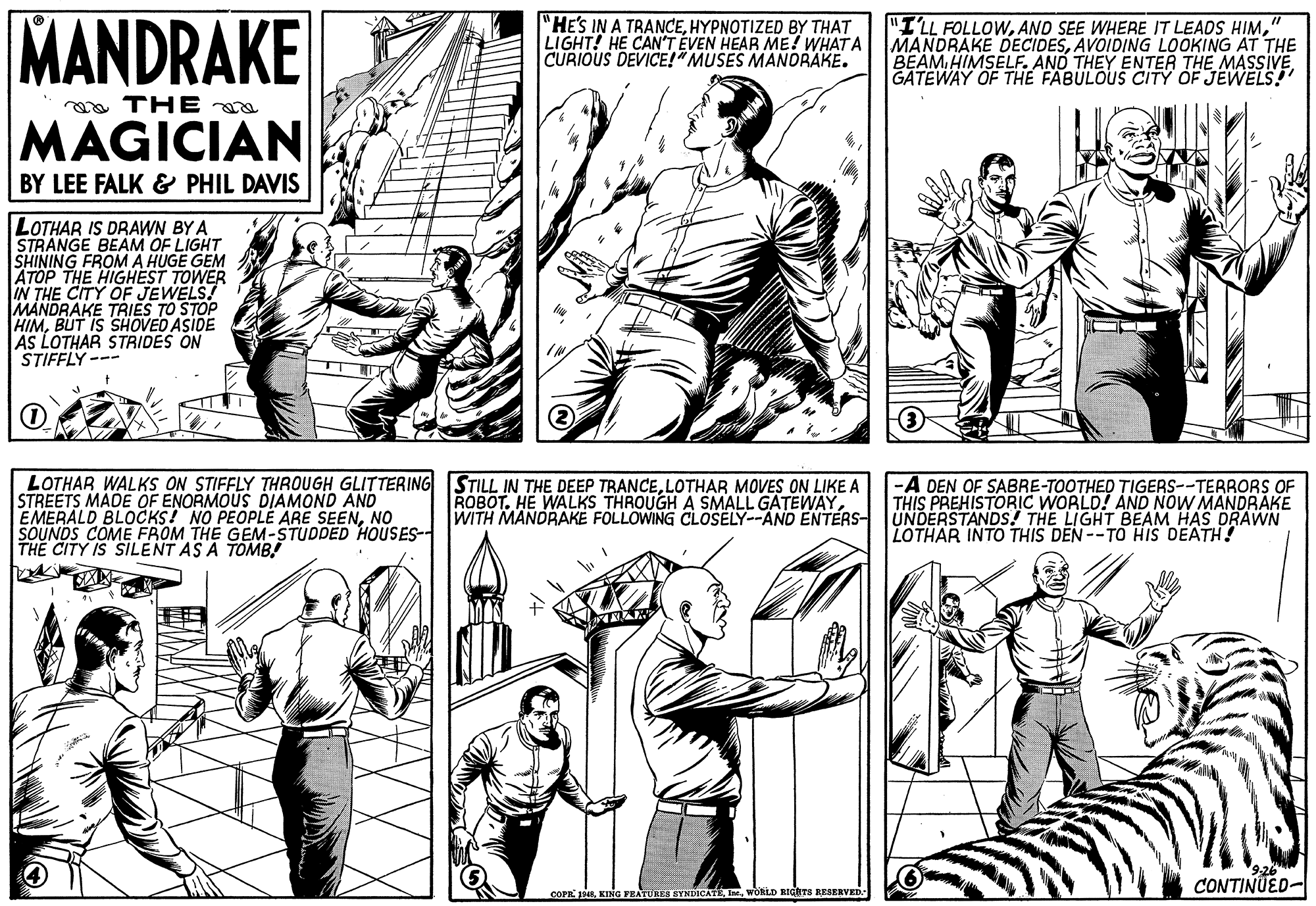 Gesture OCR: MANDRAKE "HE'S IN A TRANCEHYPNOTIZED BY THAT LIGHT! HE CAN'T ÉVEN HEAR ME! WHAT A CURIOUS DEVICE!!"MUSES MANDRAKE. "ILL FOLLOW" MANDRAKE DECIDESAVOIDING LOOKING AT THE BEAM HIMSELF. AND THEY ENTER THE MASSIVE GATEWAY OF THE FABULOUS CITY OF JEWELS! aa THE MAGICIAN BY LEE FALK & PHIL DAVIS LOTHAR IS DRAWN BY A STRANGE BEAM OF LIGHT SHINING FROM A HUGE GEM ATOP THE HIGHEST TOWER IN THE CITY OF JEWELS! MANDRAKE TRIES TO STOP HIMBUT IS SHOVED ASIDE AS LOTHAR STRIDES ON STIFFLY --- LOTHAR WALKS ON STIFFLY THROUGH GLITTERING STILL IN THE DEEP TRANCELOTHAR MOVES ON LIKE A STREETS MADE OF ENORMOUS DIAMOND AND EMERALD BLOCKS! NO PEOPLE ARE SEENNO SOUNDS COME FROM THE GEM-STUDDED HOUSES-- THE CITY IS SILENT AS A TOMB! -A DEN OF SABRE-TOOTHED TIGERS--TERRORS OF THIS PREHISTORIC WORLD! AND NOW MANDRAKE UNDERSTANDS! THE LIGHT BEAM HAS DRAWN LOTHAR INTO THIS DEN--TO HIS DEATH! ROBOT. HE WALKS THROUGH A SMALL GATEWAYWITH MANDRAKE FOLLOWING CLOSELY--AND ENTERS- CONTINUED- COPE 1WORLD RIGITS RESERVED MANDRAKE "HE'S IN A TRANCEHYPNOTIZED BY THAT LIGHT! HE CAN'T ÉVEN HEAR ME! WHAT A CURIOUS DEVICE!!"MUSES MANDRAKE. "ILL FOLLOWAND SEE WHERE IT LEADS HIM" MANDRAKE DECIDESAVOIDING LOOKING AT THE BEAM HIMSELF. AND THEY ENTER THE MASSIVE GATEWAY OF THE FABULOUS CITY OF JEWELS! aa THE MAGICIAN BY LEE FALK & PHIL DAVIS LOTHAR IS DRAWN BY A STRANGE BEAM OF LIGHT SHINING FROM A HUGE GEM ATOP THE HIGHEST TOWER IN THE CITY OF JEWELS! MANDRAKE TRIES TO STOP HIMBUT IS SHOVED ASIDE AS LOTHAR STRIDES ON STIFFLY --- LOTHAR WALKS ON STIFFLY THROUGH GLITTERING STILL IN THE DEEP TRANCELOTHAR MOVES ON LIKE A STREETS MADE OF ENORMOUS DIAMOND AND EMERALD BLOCKS! NO PEOPLE ARE SEENNO SOUNDS COME FROM THE GEM-STUDDED HOUSES-- THE CITY IS SILENT AS A TOMB! -A DEN OF SABRE-TOOTHED TIGERS--TERRORS OF THIS PREHISTORIC WORLD! AND NOW MANDRAKE UNDERSTANDS! THE LIGHT BEAM HAS DRAWN LOTHAR INTO THIS DEN--TO HIS DEATH! ROBOT. HE WALKS THROUGH A SMALL GATEWAYWITH MANDRAKE FOLLOWING CLOSELY--AND ENTERS- CONTINUED- COPE 1KING FEATURES SYNDICATEWORLD RIGITS RESERVED