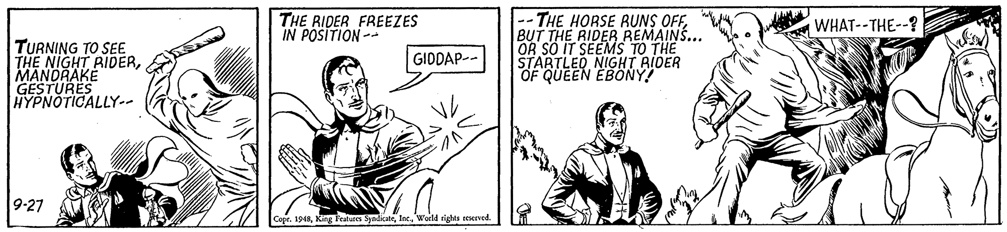Conversation OCR: -- THE HORSE RUNS OFFBUT THE RIDER REMAINS... OR SO IT SEEMS TO THE STARTLEO NIGHT AIDER OF QUEEN EBONY! THE RIDER FREEZES IN POSITION-- WHAT--THE--? TURNING TO SEE THE NIGHT RIDERMANDRAKE GESTURES HYPNOTICALLY-- GIDDAP-- 9-27 Copr. 1948World rights reserved. -- THE HORSE RUNS OFFBUT THE RIDER REMAINS... OR SO IT SEEMS TO THE STARTLEO NIGHT AIDER OF QUEEN EBONY! THE RIDER FREEZES IN POSITION-- WHAT--THE--? TURNING TO SEE THE NIGHT RIDERMANDRAKE GESTURES HYPNOTICALLY-- GIDDAP-- 9-27 Copr. 1948King Features SyndicateWorld rights reserved.