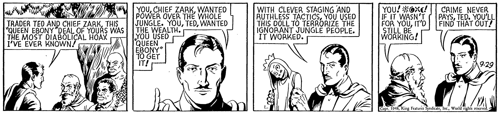 Cartoon OCR: YOUWANTED POWER OVER THE WHOLE JUNGLE. YOUWANTED THE WEALTH. YÖU USED QUEEN EBONY" TO GET IT! WITH CLEVER STAGING AND RUTHLESS TACTICSYOU USED THIS DOLL TO TERRORIZE THE IGNORANT JUNGLE PEOPLE. IT WORKED. YOU! *Oxe! IF IT WASN'T FOR YOUIT'D STILL BE WORKING! CAIME NEVER PAYSTED. YOU'LL FIND THAT OUT! TRADER TED AND CHIEF ZARKTHIS "QUEEN EBONY"DEAL OF YOURS WAS THE MOST DIABOLICAL HOAX i'VE EVER KNOWN! 19-29 Copr. 1948World righis reserve. YOUCHIEF ZARKWANTED POWER OVER THE WHOLE JUNGLE. YOUWANTED THE WEALTH. YÖU USED QUEEN EBONY" TO GET IT! WITH CLEVER STAGING AND RUTHLESS TACTICSYOU USED THIS DOLL TO TERRORIZE THE IGNORANT JUNGLE PEOPLE. IT WORKED. YOU! *Oxe! IF IT WASN'T FOR YOUIT'D STILL BE WORKING! CAIME NEVER PAYSTED. YOU'LL FIND THAT OUT! TRADER TED AND CHIEF ZARKTHIS "QUEEN EBONY"DEAL OF YOURS WAS THE MOST DIABOLICAL HOAX i'VE EVER KNOWN! 19-29 Copr. 1948King Features SyndicaleWorld righis reserve.