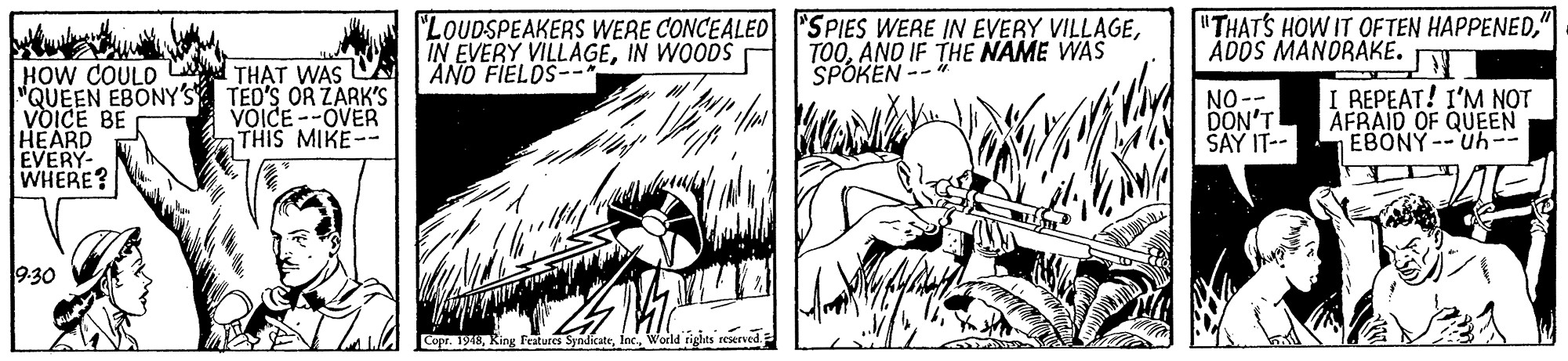 Comic book OCR: "LOUDSPEAKERS WERE CONCEALED "SPIES WERE IN EVERY VILLAGEIN WOODS ANO FIELOS-- TOOAND IF THE NAME WAS SPOKEN -- "THATS HOW IT OFTEN HAPPENEDADOS MANORAKE. HOW COULD Cd THAT WAS CA "QUEEN EBONY'S VOICE BE HEARD EVERY- WHERE? TED'S OR ZARK'S VOICE --OVER THIS MIKE-- NO-- DON'T SAY IT-- I REPEAT! I'M NOT AFRAID OF QUEEN EBONY--Uh-- 9.30 Copr. 1948World rights "LOUDSPEAKERS WERE CONCEALED "SPIES WERE IN EVERY VILLAGEIN EVERY VILLAGEIN WOODS ANO FIELOS-- TOOAND IF THE NAME WAS SPOKEN -- "THATS HOW IT OFTEN HAPPENEDADOS MANORAKE. HOW COULD Cd THAT WAS CA "QUEEN EBONY'S VOICE BE HEARD EVERY- WHERE? TED'S OR ZARK'S VOICE --OVER THIS MIKE-- NO-- DON'T SAY IT-- I REPEAT! I'M NOT AFRAID OF QUEEN EBONY--Uh-- 9.30 Copr. 1948King Features SyndicateWorld rights