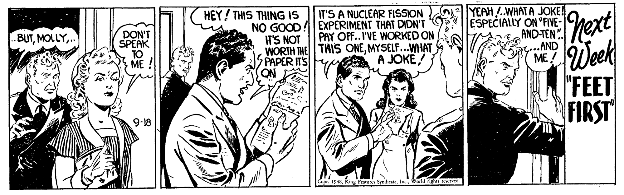 Conversation OCR: HEY! THIS THING IS IT'S A NUCLEAR FISSION NO GOOD! EXPERIMENT THAT DIDN'T IT'S NOT WORIH THE THIS ONEMYSELF...WHAT PAPER IT'S ON YEAH .WHATA JOKE! ESPECIALLY ON "FIVE- AND-TEN". G...AND ME ! .BUT.. DON'T SPEAK TO ME ! PAY OFF..I'VE WORKED ON Week "FEET FIRST A JOKE! 9-18 Copr. 1948World rights reserved. HEY! THIS THING IS IT'S A NUCLEAR FISSION NO GOOD! EXPERIMENT THAT DIDN'T IT'S NOT WORIH THE THIS ONEMYSELF...WHAT PAPER IT'S ON YEAH .WHATA JOKE! ESPECIALLY ON "FIVE- AND-TEN". G...AND ME ! .BUT.. DON'T SPEAK TO ME ! PAY OFF..I'VE WORKED ON Week "FEET FIRST A JOKE! 9-18 Copr. 1948King Features SyndicateWorld rights reserved.