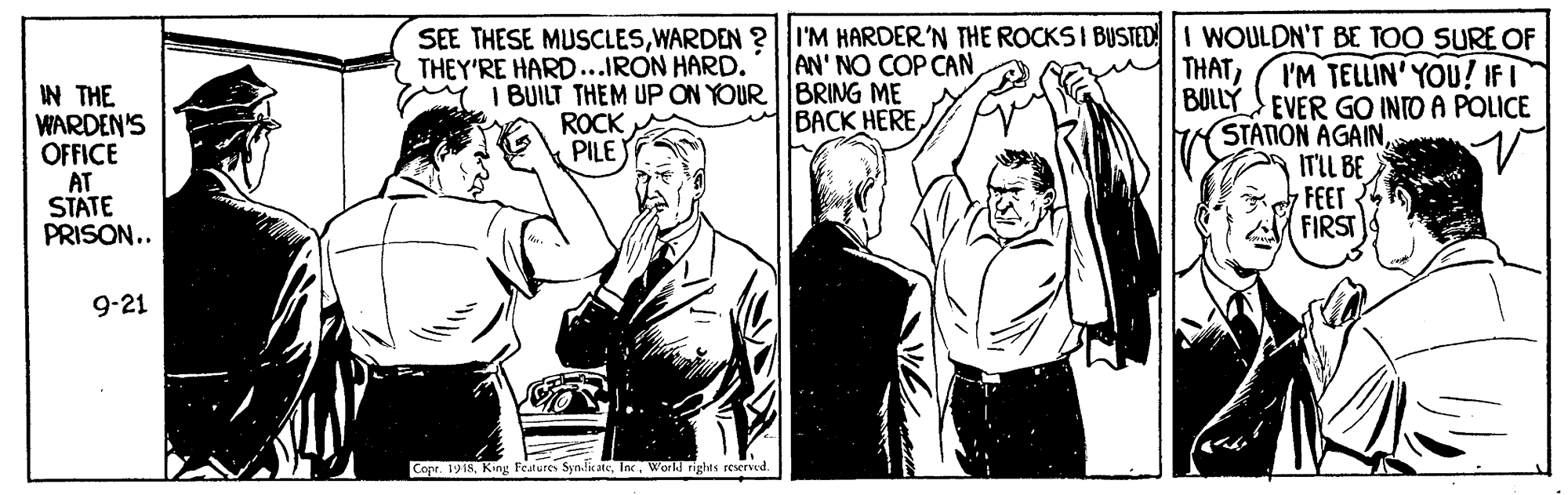 People OCR: SEE THESE MUSCLESWARDEN ?| I'M HARDER'N THE ROCKS I BUSTEDI WOULDN'T BE TOO SURE OF AN' NO COP CAN M I BUILT THEM UP ON YOUR BRING ME BACK HERE THEY'RE HARD...IRON HARD. THATI'M TELLIN' YOU! IFI BULLY EVER GO INTO A POLICE IN THE WARDEN'S OFFICE AT STATE PRISON.. ROCK PILE STATION AGAINITIL BE FEET FIRST 9-21 Cope 1918World rights reserved. SEE THESE MUSCLESWARDEN ?| I'M HARDER'N THE ROCKS I BUSTEDI WOULDN'T BE TOO SURE OF AN' NO COP CAN M I BUILT THEM UP ON YOUR BRING ME BACK HERE THEY'RE HARD...IRON HARD. THATI'M TELLIN' YOU! IFI BULLY EVER GO INTO A POLICE IN THE WARDEN'S OFFICE AT STATE PRISON.. ROCK PILE STATION AGAINITIL BE FEET FIRST 9-21 Cope 1918King Features Synfk aeWorld rights reserved.