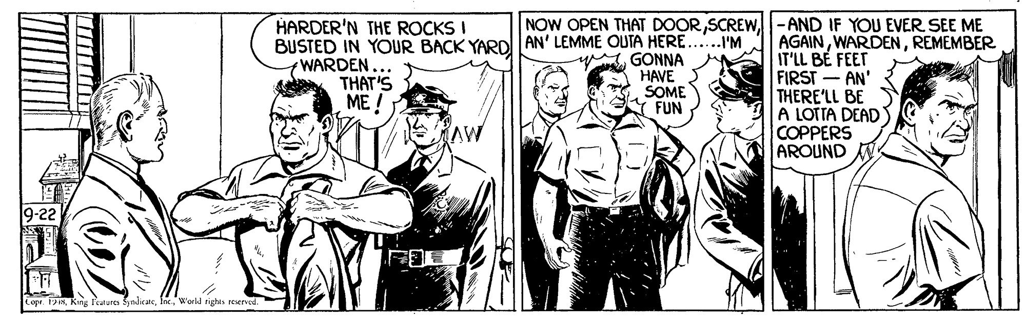 People OCR: NOW OPEN THAT DOOR-AND IF YOU EVER SEE ME HARDER'N THE ROCKS I BUSTED IN YOUR BACK YARol AN' LEMME OUTA HERE...'M WARDEN... THAT'S ME! AGAINREMEMBER IT'LL BÉ FEET FIRST - AN' THERE'LL BE A LOTTA DEAD COPPERS AROUND N yGONNA HAVE SOME FUN 9-22 Lopr. 1918World rights reserved. NOW OPEN THAT DOOR-AND IF YOU EVER SEE ME HARDER'N THE ROCKS I BUSTED IN YOUR BACK YARol AN' LEMME OUTA HERE...'M WARDEN... THAT'S ME! AGAINREMEMBER IT'LL BÉ FEET FIRST - AN' THERE'LL BE A LOTTA DEAD COPPERS AROUND N yGONNA HAVE SOME FUN 9-22 Lopr. 1918Kang Peatures SyndicateWorld rights reserved.