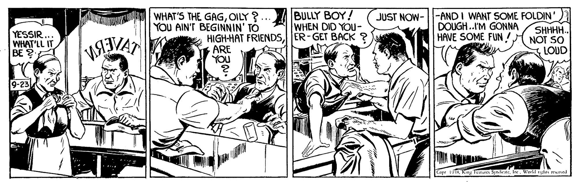 Illustration OCR: YESSIR... WHAT'LL IT BE ? WHAT'S THE GAGOILY ? YOU AIN'T BEGINNIN' TO HIGH-HAT FRIENDSER-GET BACK ? ARE YOU BULLY BOY! WHEN DID YOU- JUST NOW--ANDI WANT SOME FOLDIN' DOUGH .I'M GONNA HAVE SOME FUN! SHHHH.. NOT SO LOUD 9-23 Cope 1918Inc. Worhl rghus reured YESSIR... WHAT'LL IT BE ? WHAT'S THE GAGOILY ? YOU AIN'T BEGINNIN' TO HIGH-HAT FRIENDSER-GET BACK ? ARE YOU BULLY BOY! WHEN DID YOU- JUST NOW--ANDI WANT SOME FOLDIN' DOUGH .I'M GONNA HAVE SOME FUN! SHHHH.. NOT SO LOUD 9-23 Cope 1918King Teslures SynlicteInc. Worhl rghus reured