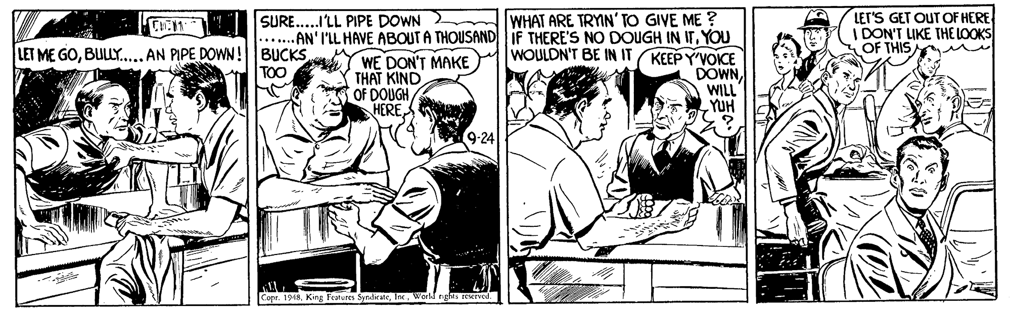 Illustration OCR: WHAT ARE TRYIN' TO GIVE ME ? ...AN' I'LL HAVE ABOUTA THOUSAND IF THERE'S NO DOUGH IN ITYOU KEEP Y'VOICE DOWNWILL YUH LET'S GET OUT OF HERE I DON'T LIKE THE LOOKS OF THIS SURE..I'LL PIPE DOWN LET ME GOBULLY.. AN PIPE DOWN! BUCKS TOO WOULDN'T BE IN IT WE DON'T MAKE THAT KIND OF DOUGH HERE9-24 Copr. 1948World ng WHAT ARE TRYIN' TO GIVE ME ? ...AN' I'LL HAVE ABOUTA THOUSAND IF THERE'S NO DOUGH IN ITYOU KEEP Y'VOICE DOWNWILL YUH LET'S GET OUT OF HERE I DON'T LIKE THE LOOKS OF THIS SURE..I'LL PIPE DOWN LET ME GOBULLY.. AN PIPE DOWN! BUCKS TOO WOULDN'T BE IN IT WE DON'T MAKE THAT KIND OF DOUGH HERE9-24 Copr. 1948King Features SyndicateWorld ng