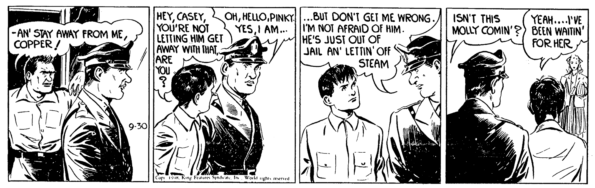 Interaction OCR: OHPINKY YESI AM... HEYYOU'RE NOT LETTING HIM GET AWAY WITH THAT ARE YOU .BUT DON'T GET ME WRONG. I'M NOT AFRAID OF HIM. HE'S JUST OUT OF JAIL AN' LETTIN'OFF STEAM YEAH..'VE MOLLY COMIN'?) BEEN WAITIN' FOR HER ISN'T THIS -AN' STAY AWAY FROM MECOPPER ! 9-30 Copi 1IN. King Features Syndereverved OHPINKY YESI AM... HEYYOU'RE NOT LETTING HIM GET AWAY WITH THAT ARE YOU .BUT DON'T GET ME WRONG. I'M NOT AFRAID OF HIM. HE'S JUST OUT OF JAIL AN' LETTIN'OFF STEAM YEAH..'VE MOLLY COMIN'?) BEEN WAITIN' FOR HER ISN'T THIS -AN' STAY AWAY FROM MECOPPER ! 9-30 Copi 1IN. King Features SyndeIn Workd gha