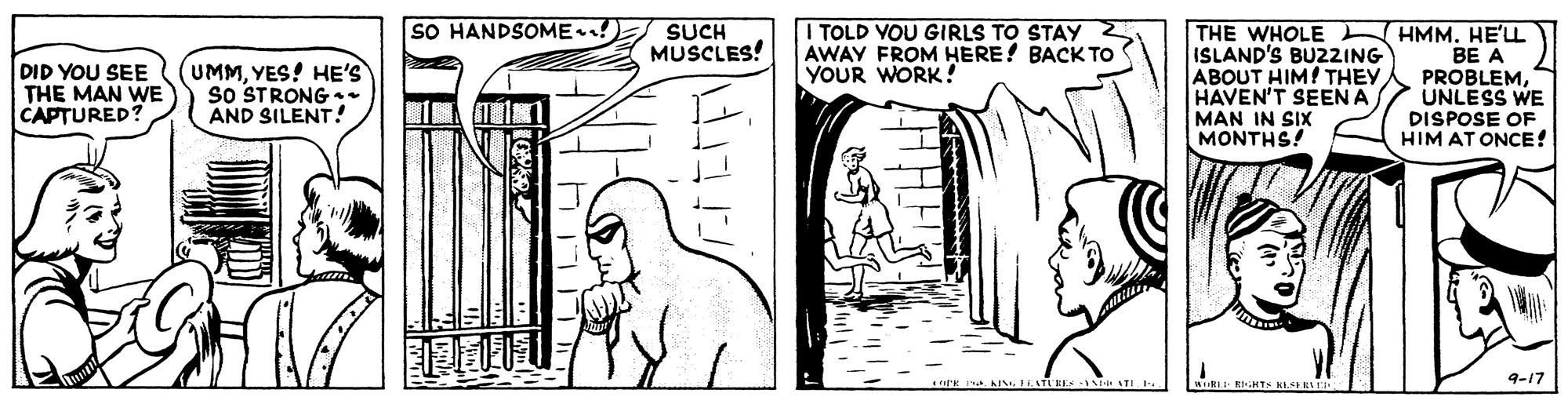 Font OCR: SO HANDSOME! ITOLD VOU GIRLS TO STAY AWAY FROM HERE! BACK TO YOUR WORK! THE WHOLE ISLAND'S BU22ING ABOUT HIM! THEY HAVEN'T SEEN A SUCH MUSCLES! DID YOU SEE THE MAN WE CAPTURED? UMMYES! HE'S sO STRONG. AND SILENT! HMM. HE'LL BE A PROBLEMUNLESS WE DISPOSE OF HIM AT ONCE! MAN IN SIX MONTHS! EE - ATI. 9-17 SO HANDSOME! ITOLD VOU GIRLS TO STAY AWAY FROM HERE! BACK TO YOUR WORK! THE WHOLE ISLAND'S BU22ING ABOUT HIM! THEY HAVEN'T SEEN A SUCH MUSCLES! DID YOU SEE THE MAN WE CAPTURED? UMMYES! HE'S sO STRONG. AND SILENT! HMM. HE'LL BE A PROBLEMUNLESS WE DISPOSE OF HIM AT ONCE! MAN IN SIX MONTHS! EE - ATI. 9-17