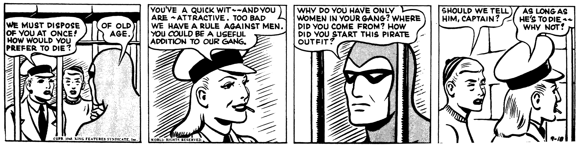 Organism OCR: YOU'VE A QUICK WIT-ANDYOU ARE ATTRACTIVE. TOO BAD WE HAVE A RULE AGAINST MEN. YOu COULD BE A USEFUL ADDITION TO OUR GANGWHY DO YOU HAVE ONLY WOMEN IN YOUR GANG? WHERE DID YOU COME FROM? HOw DID YOU START THIS PIRATE OUTFITS SHOULD WE TELL HIMCAPTAIN? AS LONG AS HE'S TO DIE s4 WHY NOT! WE MUST DISPOSE OF YOU AT ONCE! HOW WOULD YOU PREFER TO DIE? OF OLD AGE. COPR. . AING FEATURES SYNDICATE. 1-18 YOU'VE A QUICK WIT-ANDYOU ARE ATTRACTIVE. TOO BAD WE HAVE A RULE AGAINST MEN. YOu COULD BE A USEFUL ADDITION TO OUR GANGWHY DO YOU HAVE ONLY WOMEN IN YOUR GANG? WHERE DID YOU COME FROM? HOw DID YOU START THIS PIRATE OUTFITS SHOULD WE TELL HIMCAPTAIN? AS LONG AS HE'S TO DIE s4 WHY NOT! WE MUST DISPOSE OF YOU AT ONCE! HOW WOULD YOU PREFER TO DIE? OF OLD AGE. COPR. . AING FEATURES SYNDICATE. 1-18