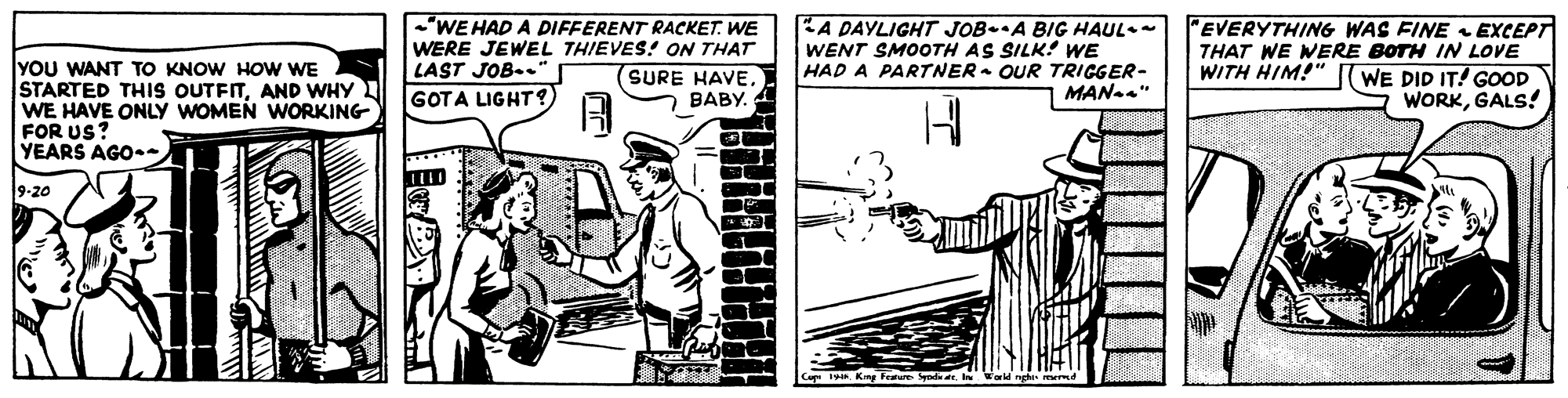 Art OCR: YOU WANT TO KNOW HOW WE STARTED THIS OUTFITAND WHY WE HAVE ONLY WOMEN WORKING FOR US? YEARS AGO- "WE HAD A DIFFERENT RACKET. WE WERE JEWEL THIEVES! ON THAT LAST JOB-. GOTA LIGHT?) EA DAYLIGHT JOB-A BIG HAUL- WENT SMOOTH AS SILK: WwE HAD A PARTNER- OUR TRIGGER- | MAN" "EVERYTHING WAS FINE EXCEPT THAT WE WERE BOTH IN LOVE WE DID IT! GOOD WORKGALS! WITH HIM!" (SURE HAVE. BABY. 9-20 SyndaIn YOU WANT TO KNOW HOW WE STARTED THIS OUTFITAND WHY WE HAVE ONLY WOMEN WORKING FOR US? YEARS AGO- "WE HAD A DIFFERENT RACKET. WE WERE JEWEL THIEVES! ON THAT LAST JOB-. GOTA LIGHT?) EA DAYLIGHT JOB-A BIG HAUL- WENT SMOOTH AS SILK: WwE HAD A PARTNER- OUR TRIGGER- | MAN" "EVERYTHING WAS FINE EXCEPT THAT WE WERE BOTH IN LOVE WE DID IT! GOOD WORKGALS! WITH HIM!" (SURE HAVE. BABY. 9-20 Synda