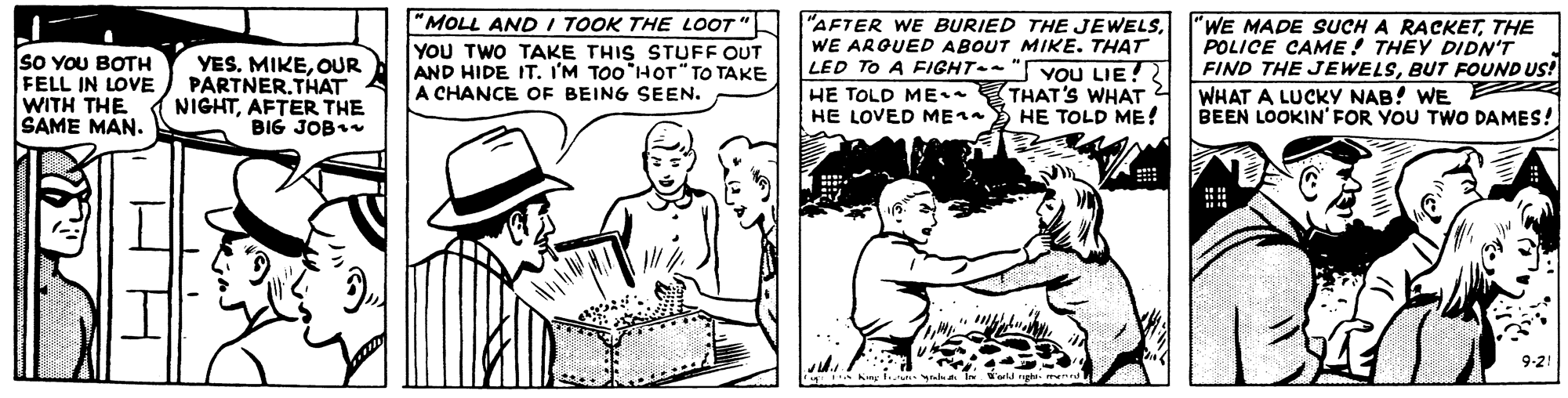 Illustration OCR: SO YOU BOTH FELL IN LOVE WITH THE SAME MAN. YES. MIKEOUR PARTNER.THAT NIGHTAFTER THE BIG JOB "MOLL AND I TOOK THE LOOT " YOU TWO TAKE THIS STUFF OUT AND HIDE IT. I'M TOO HOT" TO TAKE A CHANCE OF BEING SEEN. "AFTER WE BURIED THE JEWELSWE ARGUED ABOUT MIKE. THAT LED TO A FIGHT--" YOU LIE! HE TOLD ME THAT'S WHAT HE LOVED ME1a HE TOLD ME! "WE MADE SUCH A RACKETTHE POLICE CAME! THEY DIDN'T FIND THE JEWELSBUT FOUND US! WHAT A LUCKY NAB! WE E BEEN LOOKIN' FOR YOU TWO DAMES! 9-2! -yada in 'arld righe SO YOU BOTH FELL IN LOVE WITH THE SAME MAN. YES. MIKEOUR PARTNER.THAT NIGHTAFTER THE BIG JOB "MOLL AND I TOOK THE LOOT " YOU TWO TAKE THIS STUFF OUT AND HIDE IT. I'M TOO HOT" TO TAKE A CHANCE OF BEING SEEN. "AFTER WE BURIED THE JEWELSWE ARGUED ABOUT MIKE. THAT LED TO A FIGHT--" YOU LIE! HE TOLD ME THAT'S WHAT HE LOVED ME1a HE TOLD ME! "WE MADE SUCH A RACKETTHE POLICE CAME! THEY DIDN'T FIND THE JEWELSBUT FOUND US! WHAT A LUCKY NAB! WE E BEEN LOOKIN' FOR YOU TWO DAMES! 9-2! -yada in 'arld righe