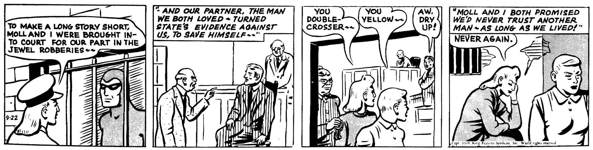 Line OCR: "AND OUR PARTNERTHE MAN WE BOTH LOVED • TURNED STATE'S EVIDENCE AGAINST USTO SAVE HIMSELF.“ TO MAKE A LONG STORY SHORTMOLL AND I WERE BROUGHT IN- TO COURT FOR OUR PART IN THE JEWEL ROBBERIES YOU DOUBLE- CROSSER. YOU YELLOW AW. DRY UP! "MOLL AND I BOTH PROMISED WE'D NEVER TRUST ANOTHER MAN - AS LONG AS WE LIVED!" NEVER AGAIN. ? 9-22 Cep Keg aun Synha In erd ghe. meud "AND OUR PARTNERTHE MAN WE BOTH LOVED • TURNED STATE'S EVIDENCE AGAINST USTO SAVE HIMSELF.“ TO MAKE A LONG STORY SHORTMOLL AND I WERE BROUGHT IN- TO COURT FOR OUR PART IN THE JEWEL ROBBERIES YOU DOUBLE- CROSSER. YOU YELLOW AW. DRY UP! "MOLL AND I BOTH PROMISED WE'D NEVER TRUST ANOTHER MAN - AS LONG AS WE LIVED!" NEVER AGAIN. ? 9-22 Cep Keg aun Synha In erd ghe. meud