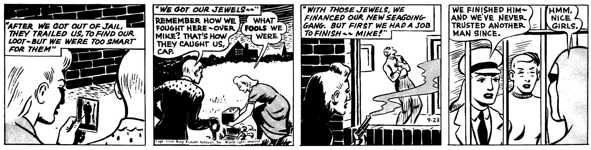 Comic book OCR: AFTER WE COT OUT OF JAILTO FIND OUR LOOT-BUT WE WERE TOO SMART FOR THEM"e WE GOT OUR JEWELSe" REMEMBER HOW WE E WHAT FOUGHT HERE-OVER FOOLS WE MIKE? THAT'S HOWCAP. "WITH THOSE JEWELSWE FINANCED OUR NEW SEAGOING GANG. BUT FIRST WE HAD A JOB TO FINISH MIKE!" WE FINISHED HIM AND WE'VE NEVER TRUSTED ANOTHER MAN SINCE. HMMNICE GIRLS. WERE upr IR Kug feum yada In Worl ig n AFTER WE COT OUT OF JAILTHEY TRAILED USTO FIND OUR LOOT-BUT WE WERE TOO SMART FOR THEM"e WE GOT OUR JEWELSe" REMEMBER HOW WE E WHAT FOUGHT HERE-OVER FOOLS WE MIKE? THAT'S HOWTHEY CAUGHT USCAP. "WITH THOSE JEWELSWE FINANCED OUR NEW SEAGOING GANG. BUT FIRST WE HAD A JOB TO FINISH MIKE!" WE FINISHED HIM AND WE'VE NEVER TRUSTED ANOTHER MAN SINCE. HMMNICE GIRLS. WERE upr IR Kug feum yada In Worl ig n