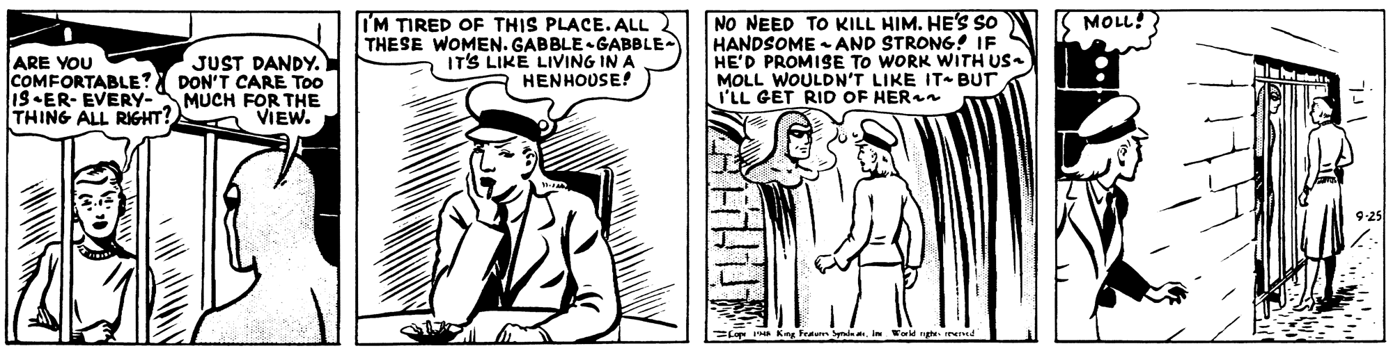 Rectangle OCR: NO NEED TO KILL HIM. HE'S So HANDSOME - AND STRONG! IF HE'D PROMISE TO WORK WITH US MOLL WOULDN'T LIKE IT- BUT I'LL GET RID OF HERn MOLL! IM TIRED OF THIS PLACE. ALL THESE WOMEN. GABBLE GABBLE- IT'S LIKE LIVING IN A HENHOUSE! ARE YOU COMFORTABLE? IS•ER- EVERY- THING ALL RIGHT? JUST DANDY. DON'T CARE Too MUCH FOR THE VIEW. =LO e Kn Fetun Syin. World ghe Iend NO NEED TO KILL HIM. HE'S So HANDSOME - AND STRONG! IF HE'D PROMISE TO WORK WITH US MOLL WOULDN'T LIKE IT- BUT I'LL GET RID OF HERn MOLL! IM TIRED OF THIS PLACE. ALL THESE WOMEN. GABBLE GABBLE- IT'S LIKE LIVING IN A HENHOUSE! ARE YOU COMFORTABLE? IS•ER- EVERY- THING ALL RIGHT? JUST DANDY. DON'T CARE Too MUCH FOR THE VIEW. =LO e Kn Fetun Syin. World ghe Iend