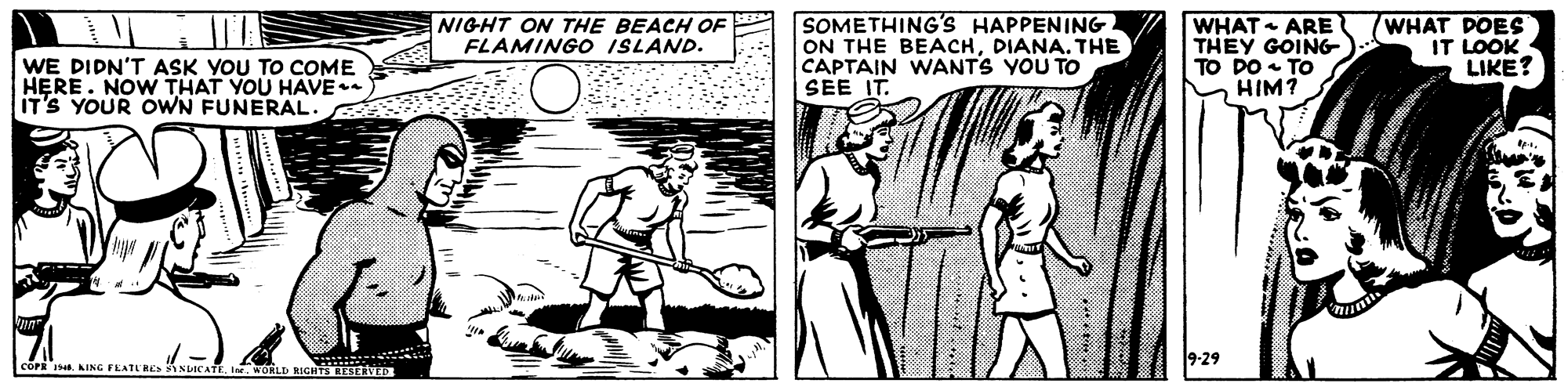 Newspaper OCR: NIGHT ON THE BEACH OF FLAMINGO ISLAND. SOMETHING'S HAPPENING ON THE BEACHDIANA. THE CAPTAIN WANTS YOU TO SEE IT. WHAT ARE THEY GOING- TO DO TO HIM? WHAT DOES IT LOOK LIKE? WE DIDN'T ASK YOU TO COME HERE. NOW THAT YOU HAVE ITS YOUR OWN FUNERAL. 9-29 COPR I KING FEATLE iNDICATEI. WORLD RIGHTS RESERVED NIGHT ON THE BEACH OF FLAMINGO ISLAND. SOMETHING'S HAPPENING ON THE BEACHDIANA. THE CAPTAIN WANTS YOU TO SEE IT. WHAT ARE THEY GOING- TO DO TO HIM? WHAT DOES IT LOOK LIKE? WE DIDN'T ASK YOU TO COME HERE. NOW THAT YOU HAVE ITS YOUR OWN FUNERAL. 9-29 COPR I KING FEATLE iNDICATEI. WORLD RIGHTS RESERVED