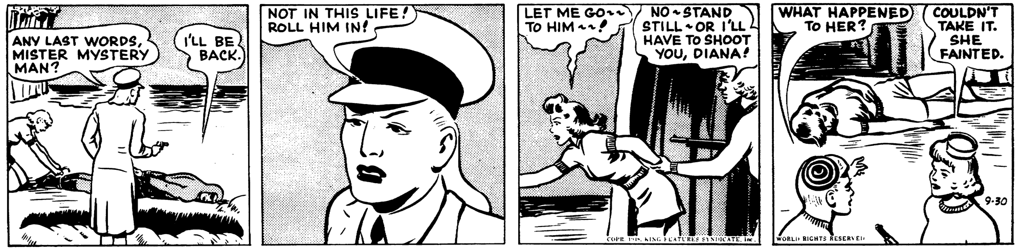 Cartoon OCR: NO - STAND STILL • OR I'LL HAVE TO SHOOT YOUDIANA! WHAT HAPPENED TO HER? I'LL BE BACK. NOT IN THIS LIFE! ROLL HIM IN! LET ME GOi TO HIM ! COULDN'T TAKE IT. SHE FAINTED. ANY LAST WwORDSMISTER MYSTERY MAN? 9-30 WORLI RIGHTS RESERVE NO - STAND STILL • OR I'LL HAVE TO SHOOT YOUDIANA! WHAT HAPPENED TO HER? I'LL BE BACK. NOT IN THIS LIFE! ROLL HIM IN! LET ME GOi TO HIM ! COULDN'T TAKE IT. SHE FAINTED. ANY LAST WwORDSMISTER MYSTERY MAN? 9-30 WORLI RIGHTS RESERVE